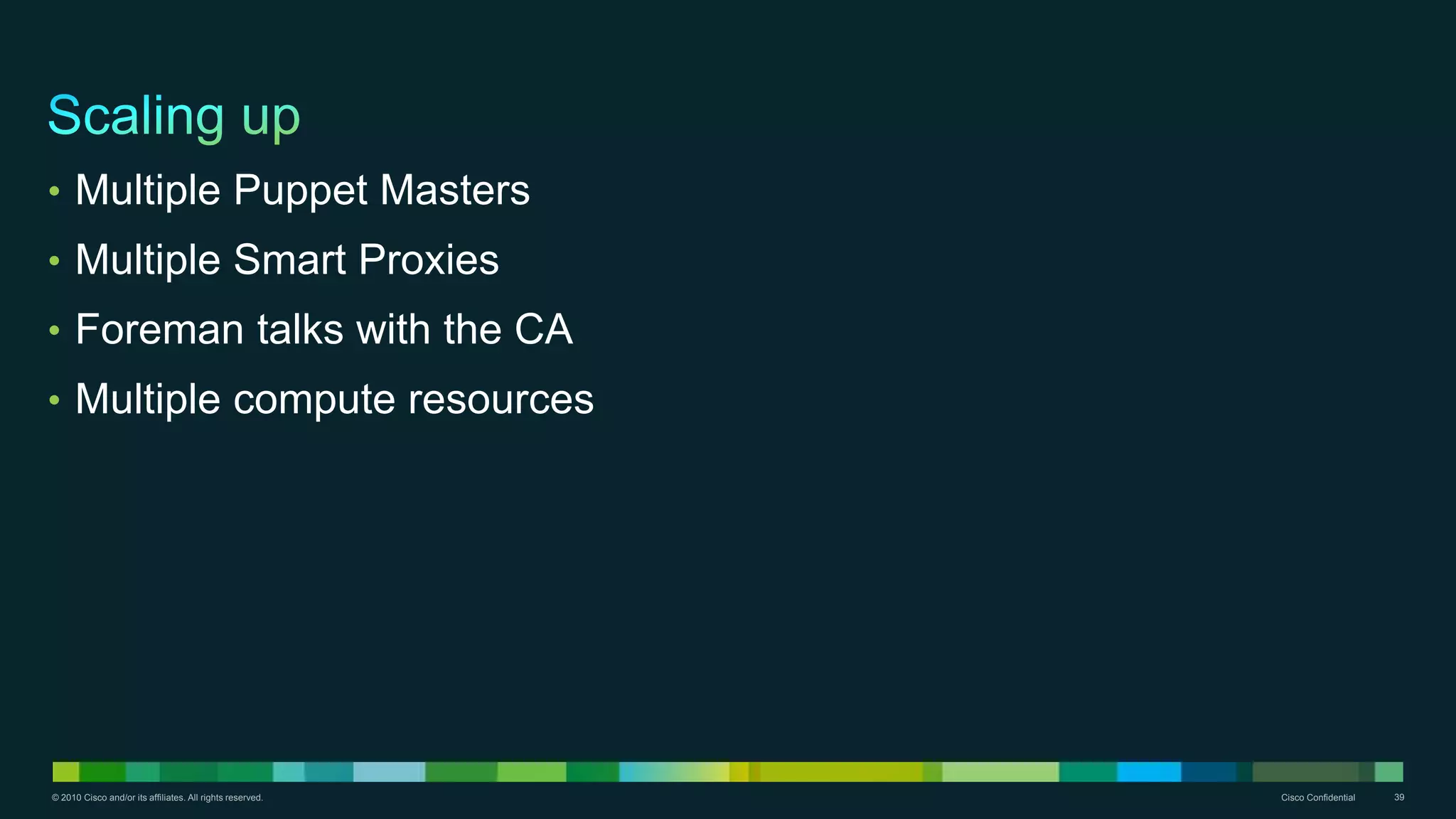 © 2010 Cisco and/or its affiliates. All rights reserved. Cisco Confidential 39
• Multiple Puppet Masters
• Multiple Smart Proxies
• Foreman talks with the CA
• Multiple compute resources
 