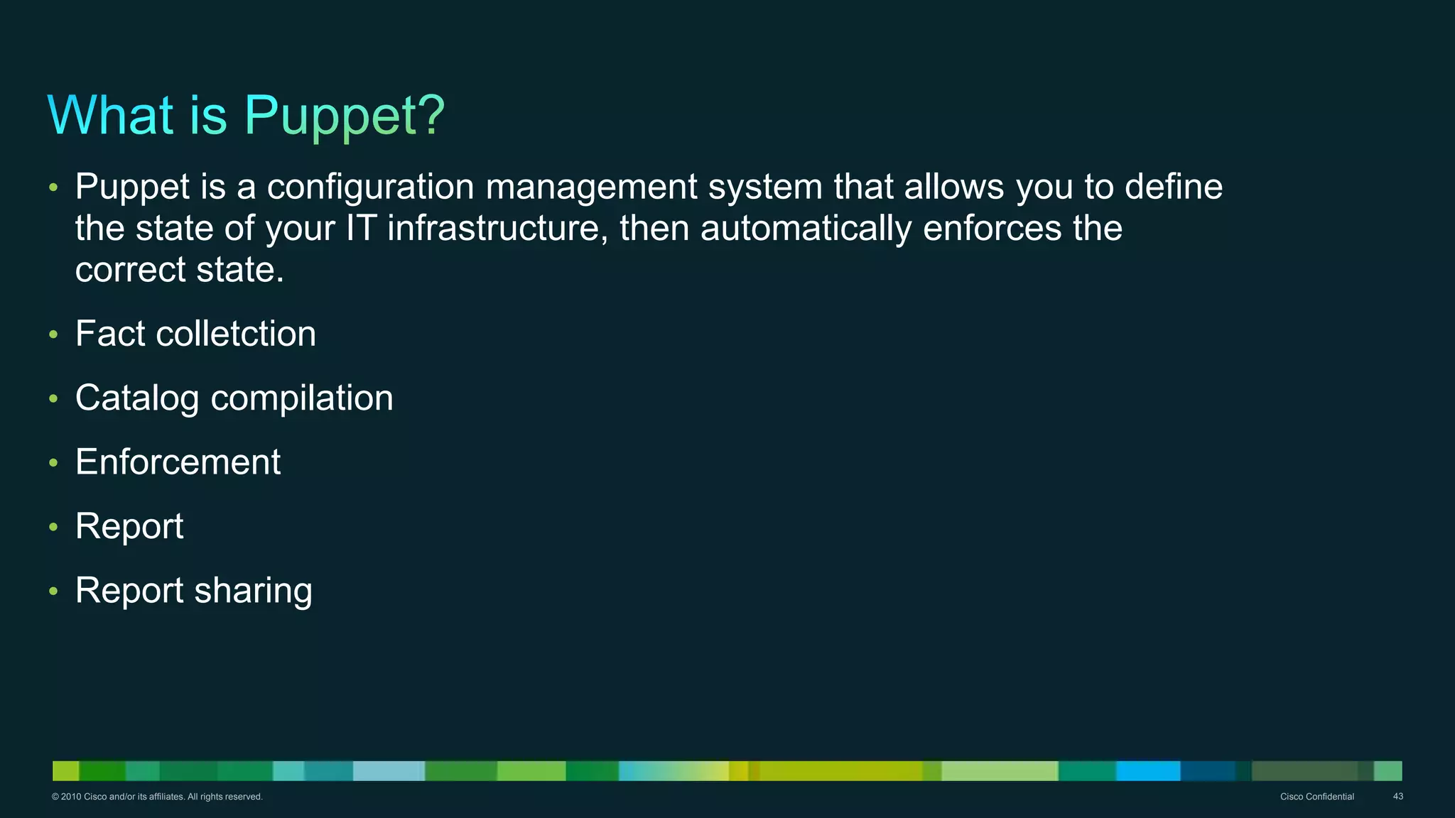 © 2010 Cisco and/or its affiliates. All rights reserved. Cisco Confidential 43
• Puppet is a configuration management system that allows you to define
the state of your IT infrastructure, then automatically enforces the
correct state.
• Fact colletction
• Catalog compilation
• Enforcement
• Report
• Report sharing
 