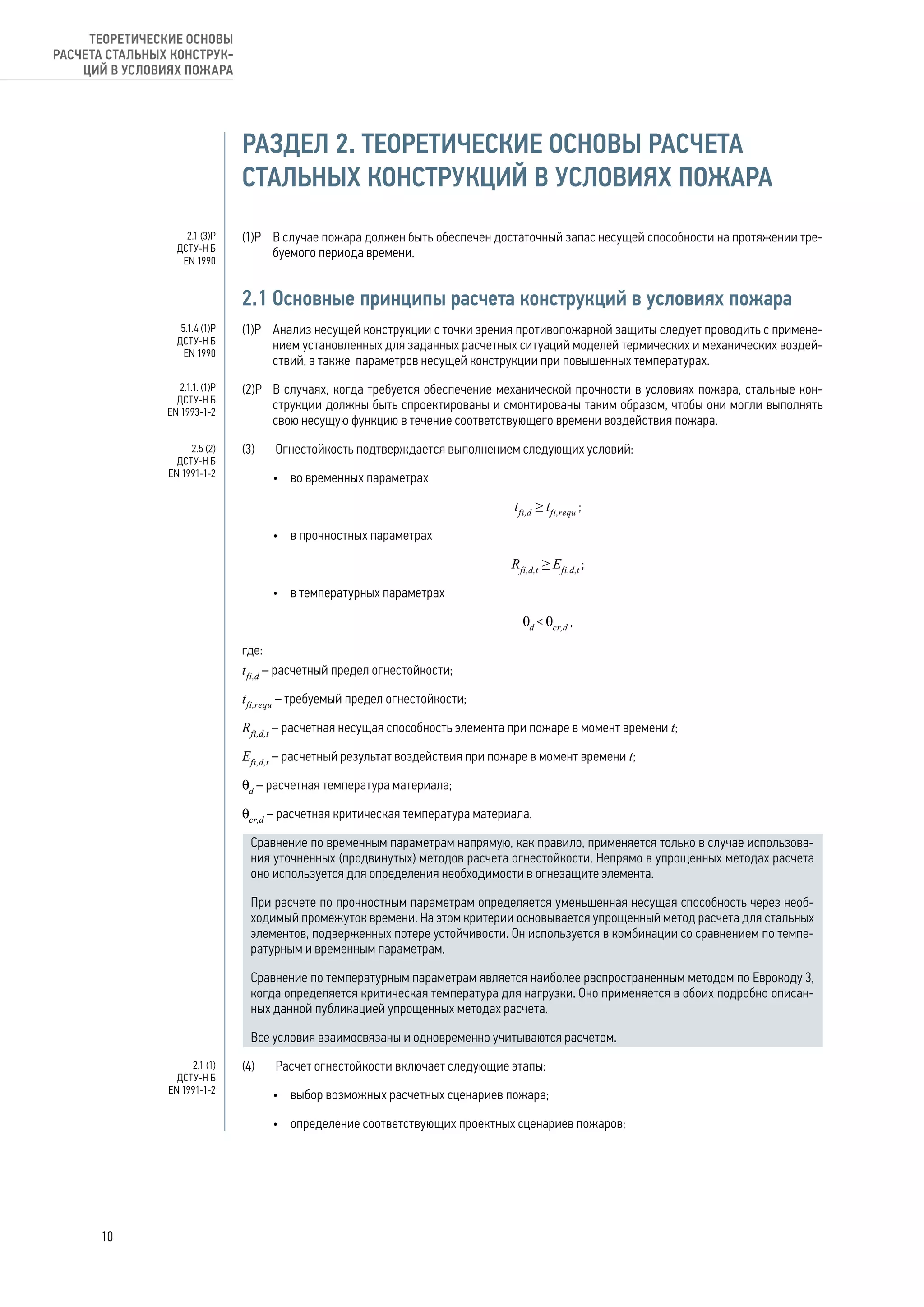 РАЗДЕЛ 2. ТЕОРЕТИЧЕСКИЕ ОСНОВЫ РАСЧЕТА
СТАЛЬНЫХ КОНСТРУКЦИЙ В УСЛОВИЯХ ПОЖАРА
(1)Р 	 В случае пожара должен быть обеспечен достаточный запас несущей способности на протяжении тре-
буемого периода времени.
2.1 Основные принципы расчета конструкций в условиях пожара
(1)Р 	 Анализ несущей конструкции с точки зрения противопожарной защиты следует проводить с примене-
нием установленных для заданных расчетных ситуаций моделей термических и механических воздей-
ствий, а также параметров несущей конструкции при повышенных температурах.
(2)Р 	 В случаях, когда требуется обеспечение механической прочности в условиях пожара, стальные кон-
струкции должны быть спроектированы и смонтированы таким образом, чтобы они могли выполнять
свою несущую функцию в течение соответствующего времени воздействия пожара.
(3)	 Огнестойкость подтверждается выполнением следующих условий:
•	 во временных параметрах
	tfi,d
≥ tfi,requ
;
•	 в прочностных параметрах
Rfi,d,t
≥ Efi,d,t
;
•	 в температурных параметрах
	θd
< θcr,d
,
где:
tfi,d
– расчетный предел огнестойкости;
tfi,requ
– требуемый предел огнестойкости;
Rfi,d,t
– расчетная несущая способность элемента при пожаре в момент времени t;
Efi,d,t
– расчетный результат воздействия при пожаре в момент времени t;
θd
– расчетная температура материала;
θcr,d
– расчетная критическая температура материала.
Сравнение по временным параметрам напрямую, как правило, применяется только в случае использова-
ния уточненных (продвинутых) методов расчета огнестойкости. Непрямо в упрощенных методах расчета
оно используется для определения необходимости в огнезащите элемента.
При расчете по прочностным параметрам определяется уменьшенная несущая способность через необ-
ходимый промежуток времени. На этом критерии основывается упрощенный метод расчета для стальных
элементов, подверженных потере устойчивости. Он используется в комбинации со сравнением по темпе-
ратурным и временным параметрам.
Сравнение по температурным параметрам является наиболее распространенным методом по Еврокоду 3,
когда определяется критическая температура для нагрузки. Оно применяется в обоих подробно описан-
ных данной публикацией упрощенных методах расчета.
Все условия взаимосвязаны и одновременно учитываются расчетом.
(4)	 Расчет огнестойкости включает следующие этапы:
•	 выбор возможных расчетных сценариев пожара;
•	 определение соответствующих проектных сценариев пожаров;
2.1 (3)Р
ДСТУ-Н Б
EN 1990
5.1.4 (1)Р
ДСТУ-Н Б
EN 1990
2.1.1. (1)Р
ДСТУ-Н Б
EN 1993-1-2
2.5 (2)
ДСТУ-Н Б
EN 1991-1-2
2.1 (1)
ДСТУ-Н Б
EN 1991-1-2
10
ТЕОРЕТИЧЕСКИЕ ОСНОВЫ
РАСЧЕТА СТАЛЬНЫХ КОНСТРУК-
ЦИЙ В УСЛОВИЯХ ПОЖАРА
 