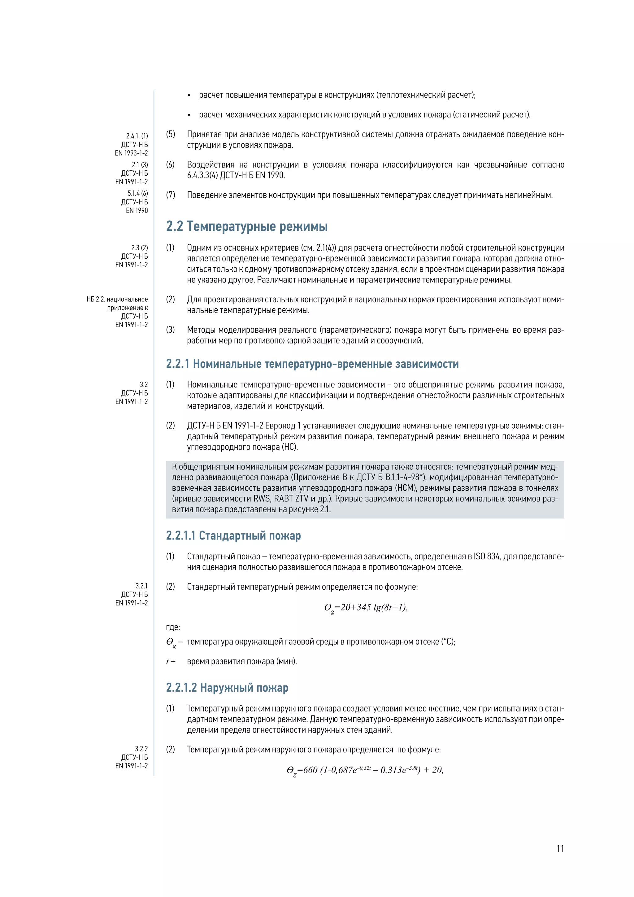 •	 расчет повышения температуры в конструкциях (теплотехнический расчет);
•	 расчет механических характеристик конструкций в условиях пожара (статический расчет).
(5) 	 Принятая при анализе модель конструктивной системы должна отражать ожидаемое поведение кон-
струкции в условиях пожара.
(6) 	 Воздействия на конструкции в условиях пожара классифицируются как чрезвычайные согласно
6.4.3.3(4) ДСТУ-Н Б EN 1990.
(7) 	 Поведение элементов конструкции при повышенных температурах следует принимать нелинейным.
2.2 Температурные режимы
(1)	 Одним из основных критериев (см. 2.1(4)) для расчета огнестойкости любой строительной конструкции
является определение температурно-временной зависимости развития пожара, которая должна отно-
ситься только к одному противопожарному отсеку здания, если в проектном сценарии развития пожара
не указано другое. Различают номинальные и параметрические температурные режимы.
(2)	 Для проектирования стальных конструкций в национальных нормах проектирования используют номи-
нальные температурные режимы.
(3)	 Методы моделирования реального (параметрического) пожара могут быть применены во время раз-
работки мер по противопожарной защите зданий и сооружений.
2.2.1 Номинальные температурно-временные зависимости
(1) 	 Номинальные температурно-временные зависимости - это общепринятые режимы развития пожара,
которые адаптированы для классификации и подтверждения огнестойкости различных строительных
материалов, изделий и конструкций.
(2) 	 ДСТУ-Н Б EN 1991-1-2 Еврокод 1 устанавливает следующие номинальные температурные режимы: стан-
дартный температурный режим развития пожара, температурный режим внешнего пожара и режим
углеводородного пожара (НС).
К общепринятым номинальным режимам развития пожара также относятся: температурный режим мед-
ленно развивающегося пожара (Приложение В к ДСТУ Б В.1.1-4-98*), модифицированная температурно-
временная зависимость развития углеводородного пожара (НСМ), режимы развития пожара в тоннелях
(кривые зависимости RWS, RABT ZTV и др.). Кривые зависимости некоторых номинальных режимов раз-
вития пожара представлены на рисунке 2.1.
2.2.1.1 Стандартный пожар
(1) 	 Стандартный пожар – температурно-временная зависимость, определенная в ISO 834, для представле-
ния сценария полностью развившегося пожара в противопожарном отсеке.
(2) 	 Стандартный температурный режим определяется по формуле:
Ɵg
=20+345 lg(8t+1),
где:
Ɵg
– 	температура окружающей газовой среды в противопожарном отсеке (°С);
t – 	 время развития пожара (мин).
2.2.1.2 Наружный пожар
(1) 	 Температурный режим наружного пожара создает условия менее жесткие, чем при испытаниях в стан-
дартном температурном режиме. Данную температурно-временную зависимость используют при опре-
делении предела огнестойкости наружных стен зданий.
(2) 	 Температурный режим наружного пожара определяется по формуле:
Ɵg
=660 (1-0,687e–0,32t
– 0,313e–3,8t
) + 20,
2.4.1. (1)
ДСТУ-Н Б
EN 1993-1-2
2.1 (3)
ДСТУ-Н Б
EN 1991-1-2
5.1.4 (6)
ДСТУ-Н Б
EN 1990
2.3 (2)
ДСТУ-Н Б
EN 1991-1-2
НБ 2.2. национальное
приложение к
ДСТУ-Н Б
EN 1991-1-2
3.2
ДСТУ-Н Б
EN 1991-1-2
3.2.1
ДСТУ-Н Б
EN 1991-1-2
3.2.2
ДСТУ-Н Б
EN 1991-1-2
11
 