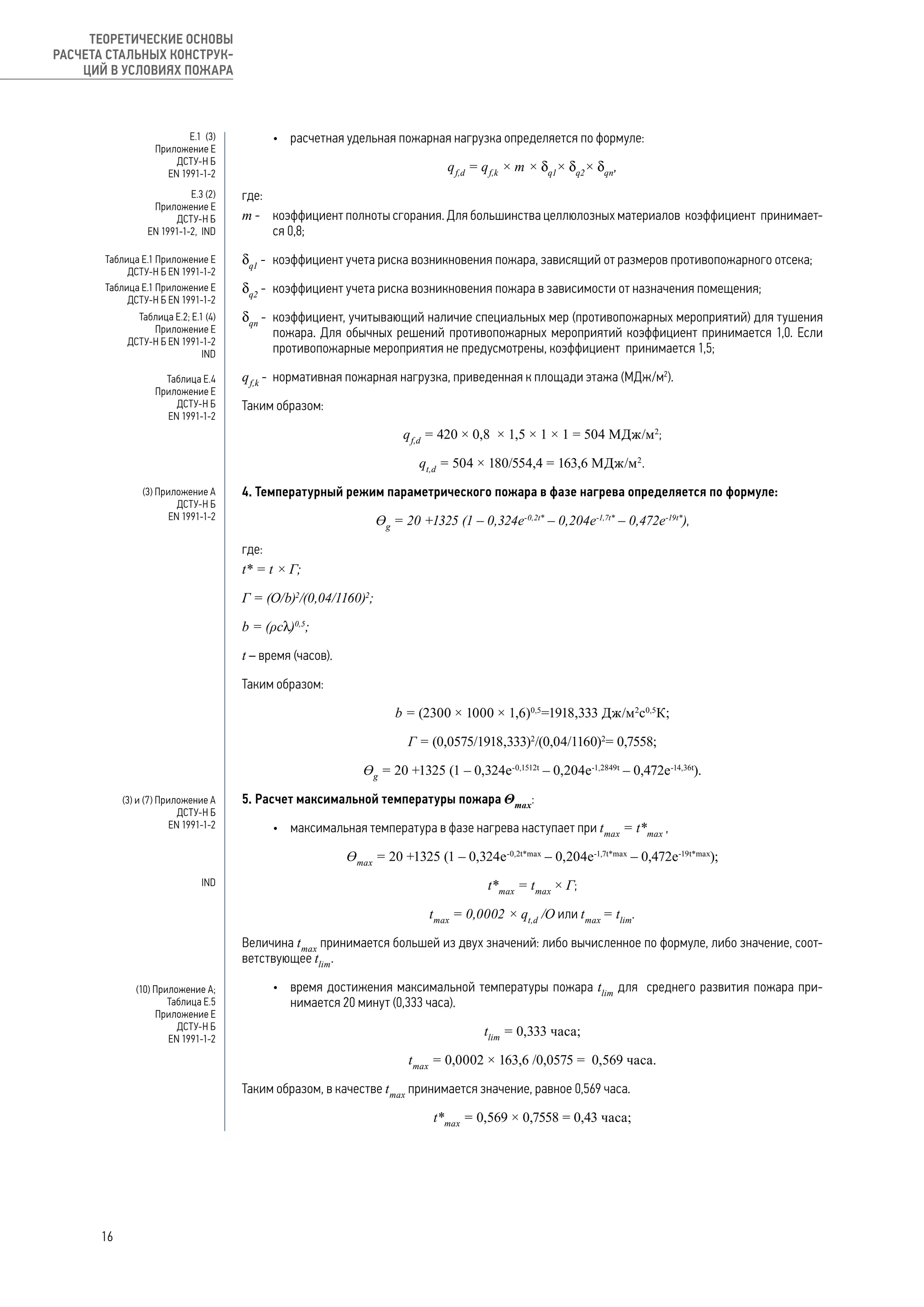 •	 расчетная удельная пожарная нагрузка определяется по формуле:
qf,d
= qf,k
× m × δq1
× δq2
× δqn
,
где:
m - 	 коэффициент полноты сгорания. Для большинства целлюлозных материалов коэффициент принимает-
ся 0,8;
δq1
- 	коэффициент учета риска возникновения пожара, зависящий от размеров противопожарного отсека;
δq2
- 	коэффициент учета риска возникновения пожара в зависимости от назначения помещения;
δqn
- 	коэффициент, учитывающий наличие специальных мер (противопожарных мероприятий) для тушения
пожара. Для обычных решений противопожарных мероприятий коэффициент принимается 1,0. Если
противопожарные мероприятия не предусмотрены, коэффициент принимается 1,5;
qf,k
- 	нормативная пожарная нагрузка, приведенная к площади этажа (МДж/м2
).
Таким образом:
qf,d
= 420 × 0,8 × 1,5 × 1 × 1 = 504 МДж/м2
;
qt,d
= 504 × 180/554,4 = 163,6 МДж/м2
.
4. Температурный режим параметрического пожара в фазе нагрева определяется по формуле:
Ɵg
= 20 +1325 (1 – 0,324e-0,2t*
– 0,204e-1,7t*
– 0,472e-19t*
),
где:
t* = t × Г;
Г = (О/b)2
/(0,04/1160)2
;
b = (ρсλ)0,5
;
t – время (часов).
Таким образом:
b = (2300 × 1000 × 1,6)0,5
=1918,333 Дж/м2
с0,5
К;
Г = (0,0575/1918,333)2
/(0,04/1160)2
= 0,7558;
Ɵg
= 20 +1325 (1 – 0,324e-0,1512t
– 0,204e-1,2849t
– 0,472e-14,36t
).
5. Расчет максимальной температуры пожара Θmax
:
•	 максимальная температура в фазе нагрева наступает при tmax
= t*max
,
Ɵmax
= 20 +1325 (1 – 0,324e-0,2t*max
– 0,204e-1,7t*max
– 0,472e-19t*max
);
t*max
= tmax
× Г;
tmax
= 0,0002 × qt,d
/О или tmax
= tlim
.
Величина tmax
принимается большей из двух значений: либо вычисленное по формуле, либо значение, соот-
ветствующее tlim
.
•	 время достижения максимальной температуры пожара tlim
для среднего развития пожара при-
нимается 20 минут (0,333 часа).
tlim
= 0,333 часа;
tmax
= 0,0002 × 163,6 /0,0575 = 0,569 часа.
Таким образом, в качестве tmax
принимается значение, равное 0,569 часа.
t*max
= 0,569 × 0,7558 = 0,43 часа;
Е.1 (3)
Приложение Е
ДСТУ-Н Б
EN 1991-1-2
Е.3 (2)
Приложение Е
ДСТУ-Н Б
EN 1991-1-2, IND
Таблица Е.1 Приложение Е
ДСТУ-Н Б EN 1991-1-2
Таблица Е.1 Приложение Е
ДСТУ-Н Б EN 1991-1-2
Таблица Е.2; Е.1 (4)
Приложение Е
ДСТУ-Н Б EN 1991-1-2
IND
Таблица Е.4
Приложение Е
ДСТУ-Н Б
EN 1991-1-2
(3) Приложение А
ДСТУ-Н Б
EN 1991-1-2
(3) и (7) Приложение А
ДСТУ-Н Б
EN 1991-1-2
(10) Приложение А;
Таблица Е.5
Приложение Е
ДСТУ-Н Б
EN 1991-1-2
IND
16
ТЕОРЕТИЧЕСКИЕ ОСНОВЫ
РАСЧЕТА СТАЛЬНЫХ КОНСТРУК-
ЦИЙ В УСЛОВИЯХ ПОЖАРА
 
