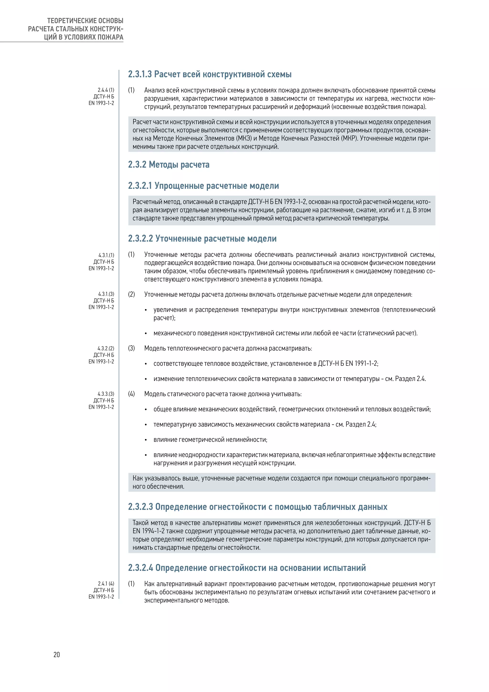 2.3.1.3 Расчет всей конструктивной схемы
(1) 	 Анализ всей конструктивной схемы в условиях пожара должен включать обоснование принятой схемы
разрушения, характеристики материалов в зависимости от температуры их нагрева, жесткости кон-
струкций, результатов температурных расширений и деформаций (косвенные воздействия пожара).
Расчет части конструктивной схемы и всей конструкции используется в уточненных моделях определения
огнестойкости, которые выполняются с применением соответствующих программных продуктов, основан-
ных на Методе Конечных Элементов (МКЭ) и Методе Конечных Разностей (МКР). Уточненные модели при-
менимы также при расчете отдельных конструкций.
2.3.2 Методы расчета
2.3.2.1 Упрощенные расчетные модели
Расчетный метод, описанный в стандарте ДСТУ-Н Б EN 1993-1-2, основан на простой расчетной модели, кото-
рая анализирует отдельные элементы конструкции, работающие на растяжение, сжатие, изгиб и т. д. В этом
стандарте также представлен упрощенный прямой метод расчета критической температуры.
2.3.2.2 Уточненные расчетные модели
(1) 	 Уточненные методы расчета должны обеспечивать реалистичный анализ конструктивной системы,
подвергающейся воздействию пожара. Они должны основываться на основном физическом поведении
таким образом, чтобы обеспечивать приемлемый уровень приближения к ожидаемому поведению со-
ответствующего конструктивного элемента в условиях пожара.
(2) 	 Уточненные методы расчета должны включать отдельные расчетные модели для определения:
•	 увеличения и распределения температуры внутри конструктивных элементов (теплотехнический
расчет);
•	 механического поведения конструктивной системы или любой ее части (статический расчет).
(3) 	 Модель теплотехнического расчета должна рассматривать:
•	 соответствующее тепловое воздействие, установленное в ДСТУ-Н Б EN 1991-1-2;
•	 изменение теплотехнических свойств материала в зависимости от температуры - см. Раздел 2.4.
(4) 	 Модель статического расчета также должна учитывать:
•	 общее влияние механических воздействий, геометрических отклонений и тепловых воздействий;
•	 температурную зависимость механических свойств материала - см. Раздел 2.4;
•	 влияние геометрической нелинейности;
•	 влияние неоднородности характеристик материала, включая неблагоприятные эффекты вследствие
нагружения и разгружения несущей конструкции.
Как указывалось выше, уточненные расчетные модели создаются при помощи специального программ-
ного обеспечения.
2.3.2.3 Определение огнестойкости с помощью табличных данных
Такой метод в качестве альтернативы может применяться для железобетонных конструкций. ДСТУ-Н Б
EN 1994-1-2 также содержит упрощенные методы расчета, но дополнительно дает табличные данные, ко-
торые определяют необходимые геометрические параметры конструкций, для которых допускается при-
нимать стандартные пределы огнестойкости.
2.3.2.4 Определение огнестойкости на основании испытаний
(1) 	 Как альтернативный вариант проектированию расчетным методом, противопожарные решения могут
быть обоснованы экспериментально по результатам огневых испытаний или сочетанием расчетного и
экспериментального методов.
2.4.4 (1)
ДСТУ-Н Б
EN 1993-1-2
4.3.1.(1)
ДСТУ-Н Б
EN 1993-1-2
4.3.1.(3)
ДСТУ-Н Б
EN 1993-1-2
4.3.2.(2)
ДСТУ-Н Б
EN 1993-1-2
4.3.3.(3)
ДСТУ-Н Б
EN 1993-1-2
2.4.1 (4)
ДСТУ-Н Б
EN 1993-1-2
20
ТЕОРЕТИЧЕСКИЕ ОСНОВЫ
РАСЧЕТА СТАЛЬНЫХ КОНСТРУК-
ЦИЙ В УСЛОВИЯХ ПОЖАРА
 