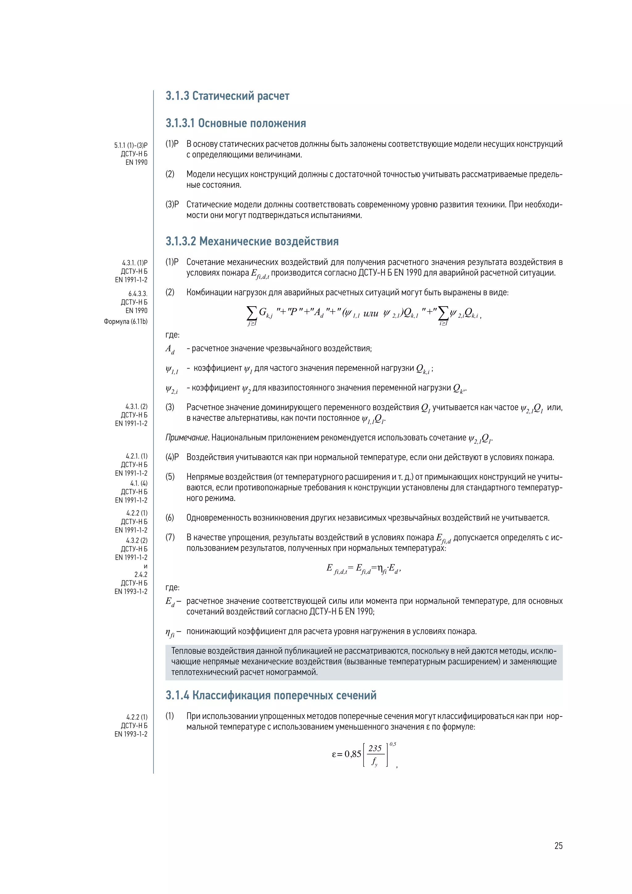 3.1.3 Статический расчет
3.1.3.1 Основные положения
(1)Р 	 В основу статических расчетов должны быть заложены соответствующие модели несущих конструкций
с определяющими величинами.
(2) 	 Модели несущих конструкций должны с достаточной точностью учитывать рассматриваемые предель-
ные состояния.
(3)Р 	 Статические модели должны соответствовать современному уровню развития техники. При необходи-
мости они могут подтверждаться испытаниями.
3.1.3.2 Механические воздействия
(1)Р 	 Сочетание механических воздействий для получения расчетного значения результата воздействия в
условиях пожара Efi,d,t
производится согласно ДСТУ-Н Б EN 1990 для аварийной расчетной ситуации.
(2) 	 Комбинации нагрузок для аварийных расчетных ситуаций могут быть выражены в виде:
,
где:
Ad
	 - расчетное значение чрезвычайного воздействия;
ψ1,1
	 - коэффициент ψ1
для частого значения переменной нагрузки Qk,i
;
ψ2,i
	 - коэффициент ψ2
для квазипостоянного значения переменной нагрузки Qk
,.
(3) 	 Расчетное значение доминирующего переменного воздействия Q1
учитывается как частое ψ2,1
Q1
или,
в качестве альтернативы, как почти постоянное ψ1,1
Q1
.
Примечание. Национальным приложением рекомендуется использовать сочетание ψ2,1
Q1
.
(4)Р 	 Воздействия учитываются как при нормальной температуре, если они действуют в условиях пожара.
(5) 	 Непрямые воздействия (от температурного расширения и т. д.) от примыкающих конструкций не учиты-
ваются, если противопожарные требования к конструкции установлены для стандартного температур-
ного режима.
(6) 	 Одновременность возникновения других независимых чрезвычайных воздействий не учитывается.
(7) 	 В качестве упрощения, результаты воздействий в условиях пожара Efi,d
допускается определять с ис-
пользованием результатов, полученных при нормальных температурах:
E fi,d,t
= Efi,d
=hfi
·Ed
,
где:
Ed
– 	 расчетное значение соответствующей силы или момента при нормальной температуре, для основных
сочетаний воздействий согласно ДСТУ-Н Б EN 1990;
ηfi
–	 понижающий коэффициент для расчета уровня нагружения в условиях пожара.
Тепловые воздействия данной публикацией не рассматриваются, поскольку в ней даются методы, исклю-
чающие непрямые механические воздействия (вызванные температурным расширением) и заменяющие
теплотехнический расчет номограммой.
3.1.4 Классификация поперечных сечений
(1) 	 При использовании упрощенных методов поперечные сечения могут классифицироваться как при нор-
мальной температуре с использованием уменьшенного значения ε по формуле:
,
5.1.1 (1)-(3)Р
ДСТУ-Н Б
EN 1990
4.3.1. (1)Р
ДСТУ-Н Б
EN 1991-1-2
6.4.3.3.
ДСТУ-Н Б
EN 1990
Формула (6.11b)
4.3.1. (2)
ДСТУ-Н Б
EN 1991-1-2
4.2.1. (1)
ДСТУ-Н Б
EN 1991-1-2
4.1. (4)
ДСТУ-Н Б
EN 1991-1-2
4.2.2 (1)
ДСТУ-Н Б
EN 1991-1-2
4.3.2 (2)
ДСТУ-Н Б
EN 1991-1-2
и
2.4.2
ДСТУ-Н Б
EN 1993-1-2
4.2.2 (1)
ДСТУ-Н Б
EN 1993-1-2
25
 