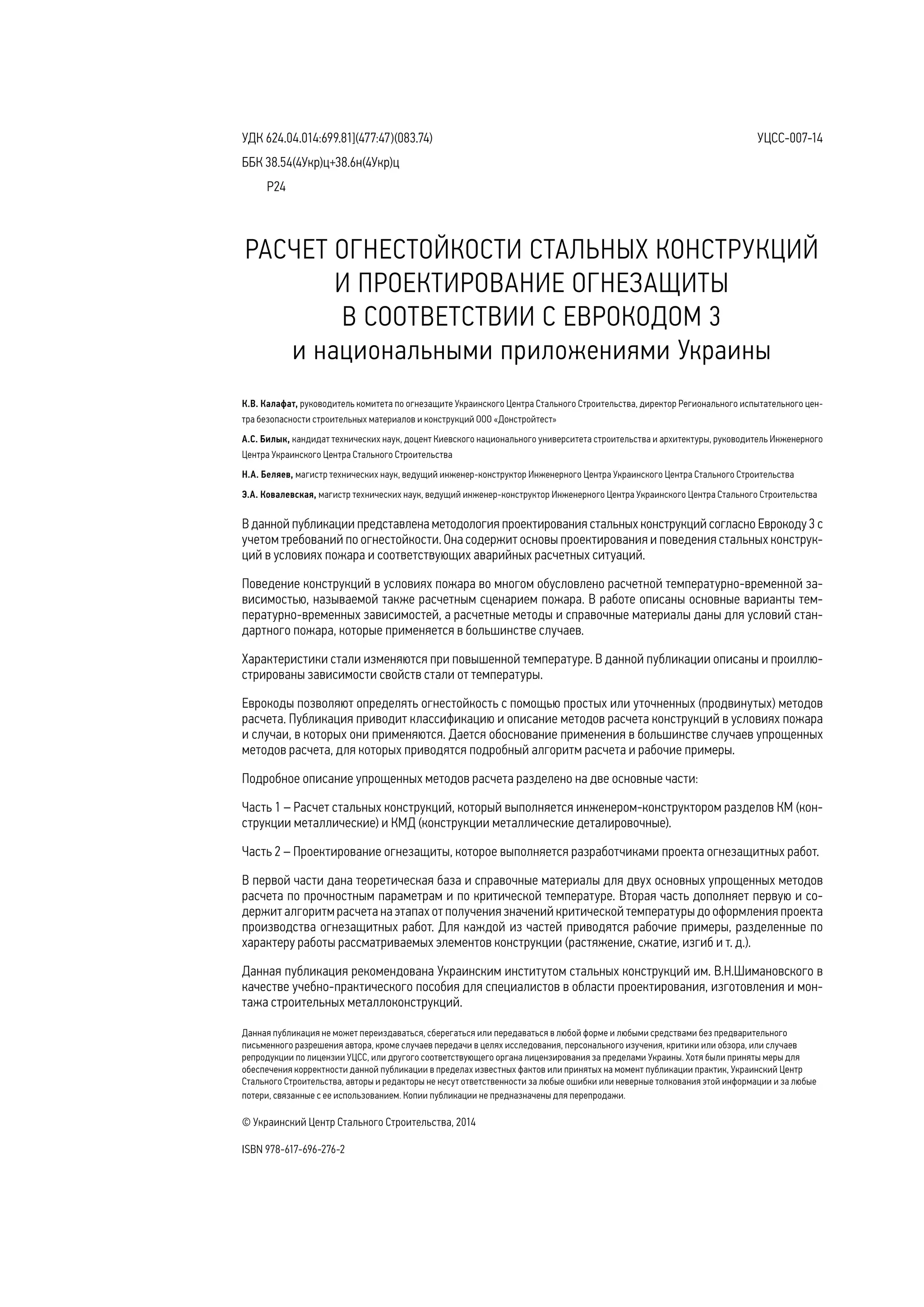 К.В. Калафат, руководитель комитета по огнезащите Украинского Центра Стального Строительства, директор Регионального испытательного цен-
тра безопасности строительных материалов и конструкций ООО «Донстройтест»
А.С. Билык, кандидат технических наук, доцент Киевского национального университета строительства и архитектуры, руководитель Инженерного
Центра Украинского Центра Стального Строительства
Н.А. Беляев, магистр технических наук, ведущий инженер-конструктор Инженерного Центра Украинского Центра Стального Строительства
Э.А. Ковалевская, магистр технических наук, ведущий инженер-конструктор Инженерного Центра Украинского Центра Стального Строительства
УДК 624.04.014:699.81](477:47)(083.74)
ББК 38.54(4Укр)ц+38.6н(4Укр)ц
	 Р24
УЦСС-007-14
В данной публикации представлена методология проектирования стальных конструкций согласно Еврокоду 3 с
учетом требований по огнестойкости. Она содержит основы проектирования и поведения стальных конструк-
ций в условиях пожара и соответствующих аварийных расчетных ситуаций.
Поведение конструкций в условиях пожара во многом обусловлено расчетной температурно-временной за-
висимостью, называемой также расчетным сценарием пожара. В работе описаны основные варианты тем-
пературно-временных зависимостей, а расчетные методы и справочные материалы даны для условий стан-
дартного пожара, которые применяется в большинстве случаев.
Характеристики стали изменяются при повышенной температуре. В данной публикации описаны и проиллю-
стрированы зависимости свойств стали от температуры.
Еврокоды позволяют определять огнестойкость с помощью простых или уточненных (продвинутых) методов
расчета. Публикация приводит классификацию и описание методов расчета конструкций в условиях пожара
и случаи, в которых они применяются. Дается обоснование применения в большинстве случаев упрощенных
методов расчета, для которых приводятся подробный алгоритм расчета и рабочие примеры.
Подробное описание упрощенных методов расчета разделено на две основные части:
Часть 1 – Расчет стальных конструкций, который выполняется инженером-конструктором разделов КМ (кон-
струкции металлические) и КМД (конструкции металлические деталировочные).
Часть 2 – Проектирование огнезащиты, которое выполняется разработчиками проекта огнезащитных работ.
В первой части дана теоретическая база и справочные материалы для двух основных упрощенных методов
расчета по прочностным параметрам и по критической температуре. Вторая часть дополняет первую и со-
держит алгоритм расчета на этапах от получения значений критической температуры до оформления проекта
производства огнезащитных работ. Для каждой из частей приводятся рабочие примеры, разделенные по
характеру работы рассматриваемых элементов конструкции (растяжение, сжатие, изгиб и т. д.).
Данная публикация рекомендована Украинским институтом стальных конструкций им. В.Н.Шимановского в
качестве учебно-практического пособия для специалистов в области проектирования, изготовления и мон-
тажа строительных металлоконструкций.
РАСЧЕТ ОГНЕСТОЙКОСТИ СТАЛЬНЫХ КОНСТРУКЦИЙ
И ПРОЕКТИРОВАНИЕ ОГНЕЗАЩИТЫ
В СООТВЕТСТВИИ С ЕВРОКОДОМ 3
и национальными приложениями Украины
Данная публикация не может переиздаваться, сберегаться или передаваться в любой форме и любыми средствами без предварительного
письменного разрешения автора, кроме случаев передачи в целях исследования, персонального изучения, критики или обзора, или случаев
репродукции по лицензии УЦСС, или другого соответствующего органа лицензирования за пределами Украины. Хотя были приняты меры для
обеспечения корректности данной публикации в пределах известных фактов или принятых на момент публикации практик, Украинский Центр
Стального Строительства, авторы и редакторы не несут ответственности за любые ошибки или неверные толкования этой информации и за любые
потери, связанные с ее использованием. Копии публикации не предназначены для перепродажи.
© Украинский Центр Стального Строительства, 2014
ISBN 978-617-696-276-2
 