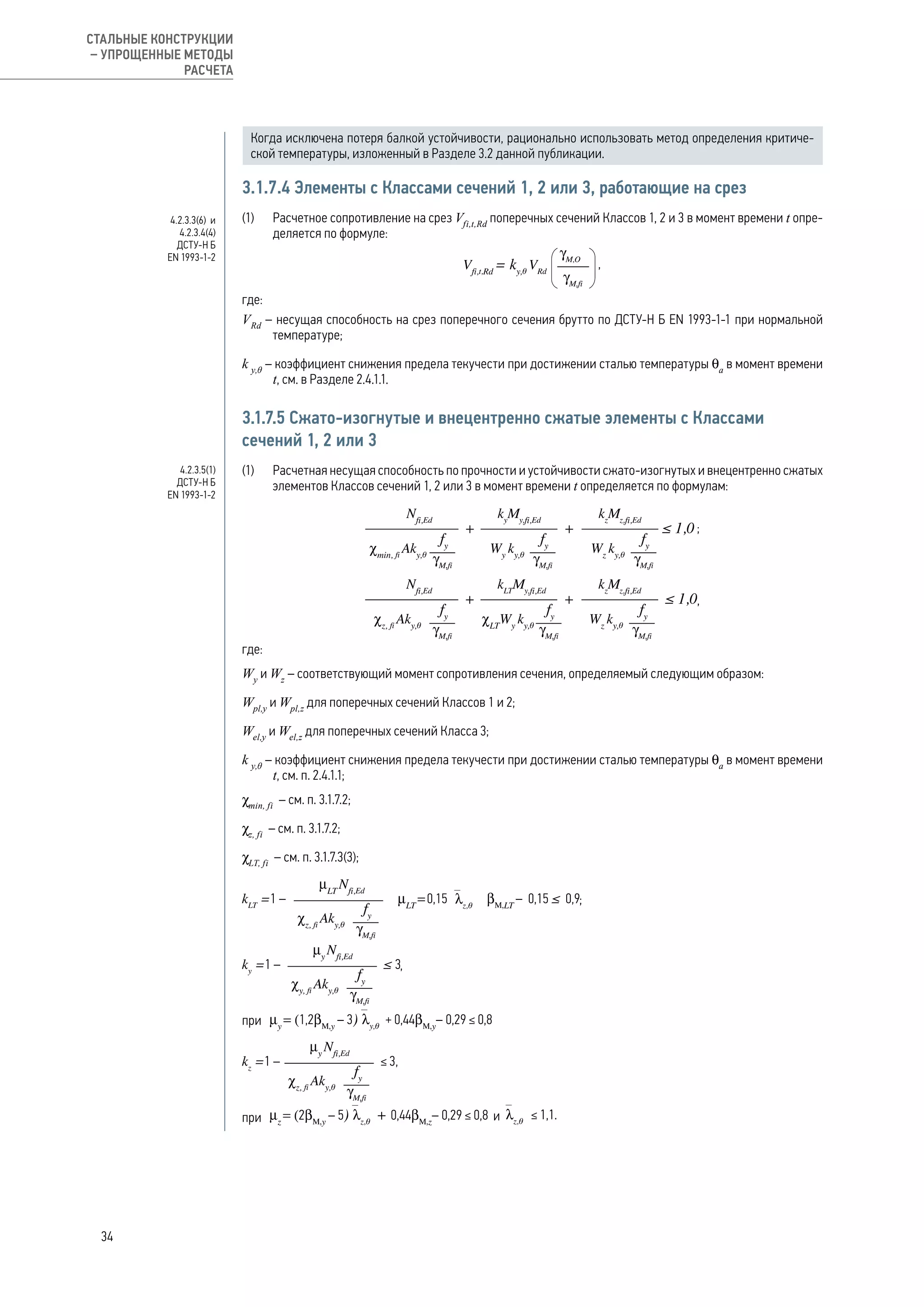 Когда исключена потеря балкой устойчивости, рационально использовать метод определения критиче-
ской температуры, изложенный в Разделе 3.2 данной публикации.
3.1.7.4 Элементы с Классами сечений 1, 2 или 3, работающие на срез
(1) 	 Расчетное сопротивление на срез Vfi,t,Rd
поперечных сечений Классов 1, 2 и 3 в момент времени t опре-
деляется по формуле:
,
где:
VRd
– несущая способность на срез поперечного сечения брутто по ДСТУ-Н Б EN 1993-1-1 при нормальной
температуре;
k y,θ
– коэффициент снижения предела текучести при достижении сталью температуры θa
в момент времени
t, см. в Разделе 2.4.1.1.
3.1.7.5 Сжато-изогнутые и внецентренно сжатые элементы с Классами
сечений 1, 2 или 3
(1) 	 Расчетная несущая способность по прочности и устойчивости сжато-изогнутых и внецентренно сжатых
элементов Классов сечений 1, 2 или 3 в момент времени t определяется по формулам:
;
,
где:
Wy
и Wz
– соответствующий момент сопротивления сечения, определяемый следующим образом:
Wpl,y
и Wpl,z
для поперечных сечений Классов 1 и 2;
Wel,y
и Wel,z
для поперечных сечений Класса 3;
k y,θ
– коэффициент снижения предела текучести при достижении сталью температуры θa
в момент времени
t, см. п. 2.4.1.1;
χmin, fi
– см. п. 3.1.7.2;
χz, fi
– см. п. 3.1.7.2;
χLT, fi
– см. п. 3.1.7.3(3);
;
,
при
при и
4.2.3.3(6) и
4.2.3.4(4)
ДСТУ-Н Б
EN 1993-1-2
4.2.3.5(1)
ДСТУ-Н Б
EN 1993-1-2
34
СТАЛЬНЫЕ КОНСТРУКЦИИ
– УПРОЩЕННЫЕ МЕТОДЫ
РАСЧЕТА
 