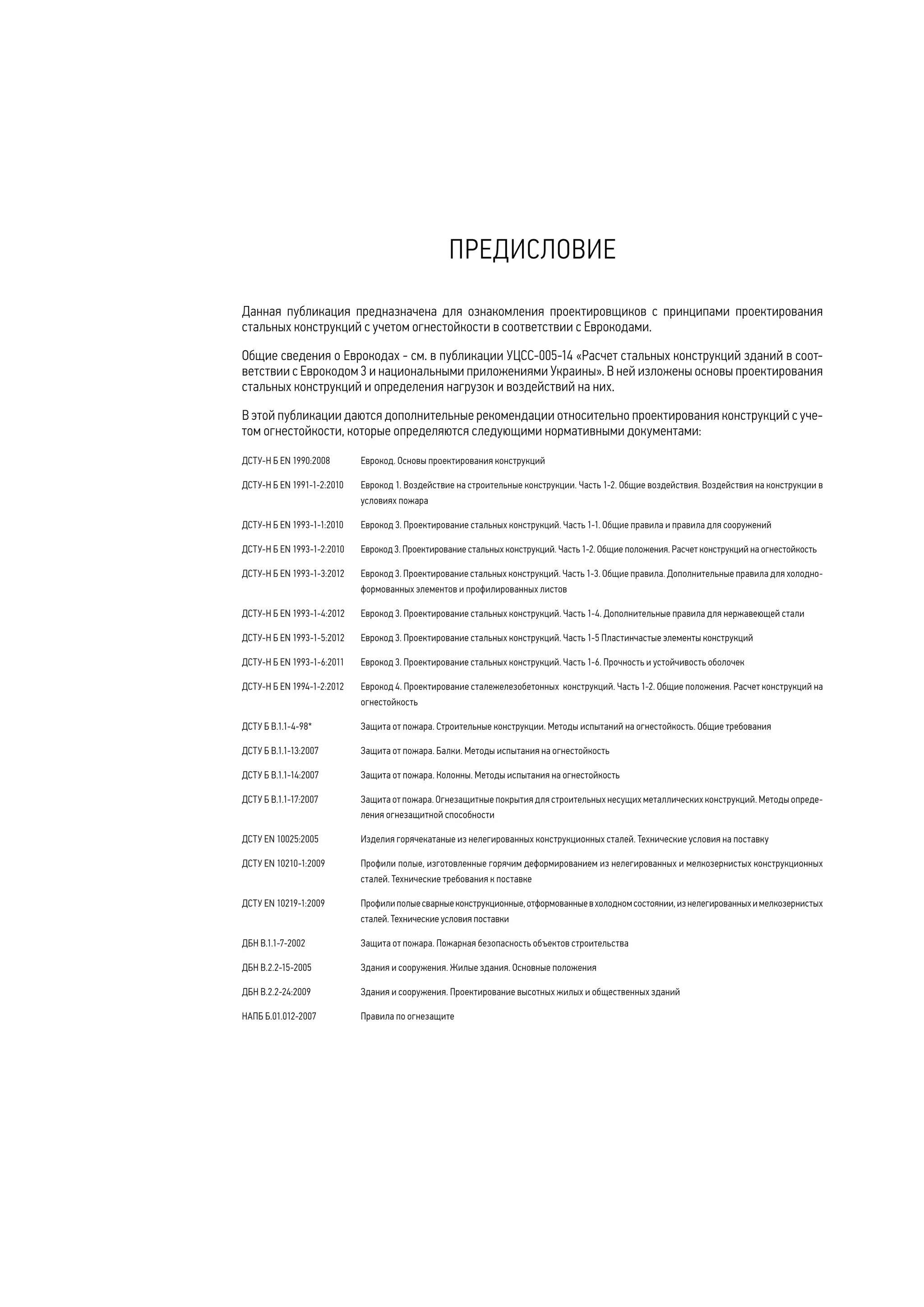 Данная публикация предназначена для ознакомления проектировщиков с принципами проектирования
стальных конструкций с учетом огнестойкости в соответствии с Еврокодами.
Общие сведения о Еврокодах - см. в публикации УЦСС-005-14 «Расчет стальных конструкций зданий в соот-
ветствии с Еврокодом 3 и национальными приложениями Украины». В ней изложены основы проектирования
стальных конструкций и определения нагрузок и воздействий на них.
В этой публикации даются дополнительные рекомендации относительно проектирования конструкций с уче-
том огнестойкости, которые определяются следующими нормативными документами:
ДСТУ-Н Б EN 1990:2008	 Еврокод. Основы проектирования конструкций
ДСТУ-Н Б EN 1991-1-2:2010 	 Еврокод 1. Воздействие на строительные конструкции. Часть 1-2. Общие воздействия. Воздействия на конструкции в
условиях пожара
ДСТУ-Н Б EN 1993-1-1:2010	 Еврокод 3. Проектирование стальных конструкций. Часть 1-1. Общие правила и правила для сооружений
ДСТУ-Н Б EN 1993-1-2:2010 	 Еврокод 3. Проектирование стальных конструкций. Часть 1-2. Общие положения. Расчет конструкций на огнестойкость
ДСТУ-Н Б EN 1993-1-3:2012	 Еврокод 3. Проектирование стальных конструкций. Часть 1-3. Общие правила. Дополнительные правила для холодно-
формованных элементов и профилированных листов
ДСТУ-Н Б EN 1993-1-4:2012	 Еврокод 3. Проектирование стальных конструкций. Часть 1-4. Дополнительные правила для нержавеющей стали
ДСТУ-Н Б EN 1993-1-5:2012 	 Еврокод 3. Проектирование стальных конструкций. Часть 1-5 Пластинчаcтые элементы конструкций
ДСТУ-Н Б EN 1993-1-6:2011 	 Еврокод 3. Проектирование стальных конструкций. Часть 1-6. Прочность и устойчивость оболочек
ДСТУ-Н Б EN 1994-1-2:2012 	 Еврокод 4. Проектирование сталежелезобетонных конструкций. Часть 1-2. Общие положения. Расчет конструкций на
огнестойкость
ДСТУ Б В.1.1-4-98*	 Защита от пожара. Строительные конструкции. Методы испытаний на огнестойкость. Общие требования
ДСТУ Б В.1.1-13:2007	 Защита от пожара. Балки. Методы испытания на огнестойкость
ДСТУ Б В.1.1-14:2007	 Защита от пожара. Колонны. Методы испытания на огнестойкость
ДСТУ Б В.1.1-17:2007	 Защита от пожара. Огнезащитные покрытия для строительных несущих металлических конструкций. Методы опреде-
ления огнезащитной способности
ДСТУ EN 10025:2005 	 Изделия горячекатаные из нелегированных конструкционных сталей. Технические условия на поставку
ДСТУ EN 10210-1:2009 	 Профили полые, изготовленные горячим деформированием из нелегированных и мелкозернистых конструкционных
сталей. Технические требования к поставке
ДСТУ EN 10219-1:2009 	 Профилиполыесварныеконструкционные,отформованныевхолодномсостоянии,изнелегированныхимелкозернистых
сталей. Технические условия поставки
ДБН В.1.1-7-2002	 Защита от пожара. Пожарная безопасность объектов строительства
ДБН В.2.2-15-2005	 Здания и сооружения. Жилые здания. Основные положения
ДБН В.2.2-24:2009	 Здания и сооружения. Проектирование высотных жилых и общественных зданий
НАПБ Б.01.012-2007	 Правила по огнезащите
ПРЕДИСЛОВИЕ
 