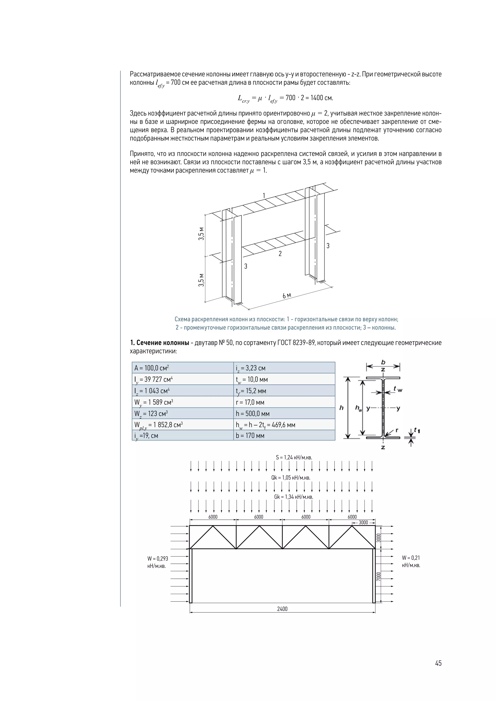 Рассматриваемое сечение колонны имеет главную ось у-у и второстепенную - z-z. При геометрической высоте
колонны lef.y
= 700 cм ее расчетная длина в плоскости рамы будет составлять:
Lcr.y
= μ · lef.y
= 700 · 2 = 1400 см.
Здесь коэффициент расчетной длины принято ориентировочно μ = 2, учитывая жесткое закрепление колон-
ны в базе и шарнирное присоединение фермы на оголовке, которое не обеспечивает закрепление от сме-
щения верха. В реальном проектировании коэффициенты расчетной длины подлежат уточнению согласно
подобранным жесткостным параметрам и реальным условиям закрепления элементов.
Принято, что из плоскости колонна надежно раскреплена системой связей, и усилия в этом направлении в
ней не возникают. Связи из плоскости поставлены с шагом 3,5 м, а коэффициент расчетной длины участков
между точками раскрепления составляет μ = 1.
Схема раскрепления колонн из плоскости: 1 - горизонтальные связи по верху колонн;
2 - промежуточные горизонтальные связи раскрепления из плоскости; 3 – колонны.
1. Сечение колонны - двутавр № 50, по сортаменту ГОСТ 8239-89, который имеет следующие геометрические
характеристики:
А = 100,0 см2
iz
= 3,23 см
Iу
= 39 727 cм4
tw
= 10,0 мм
Iz
= 1 043 cм4
tf
= 15,2 мм
Wу
= 1 589 cм3
r = 17,0 мм
Wz
= 123 cм3
h = 500,0 мм
Wpl,у
= 1 852,8 cм3
hw
= h – 2tf
= 469,6 мм
iу
=19, см b = 170 мм
45
 
