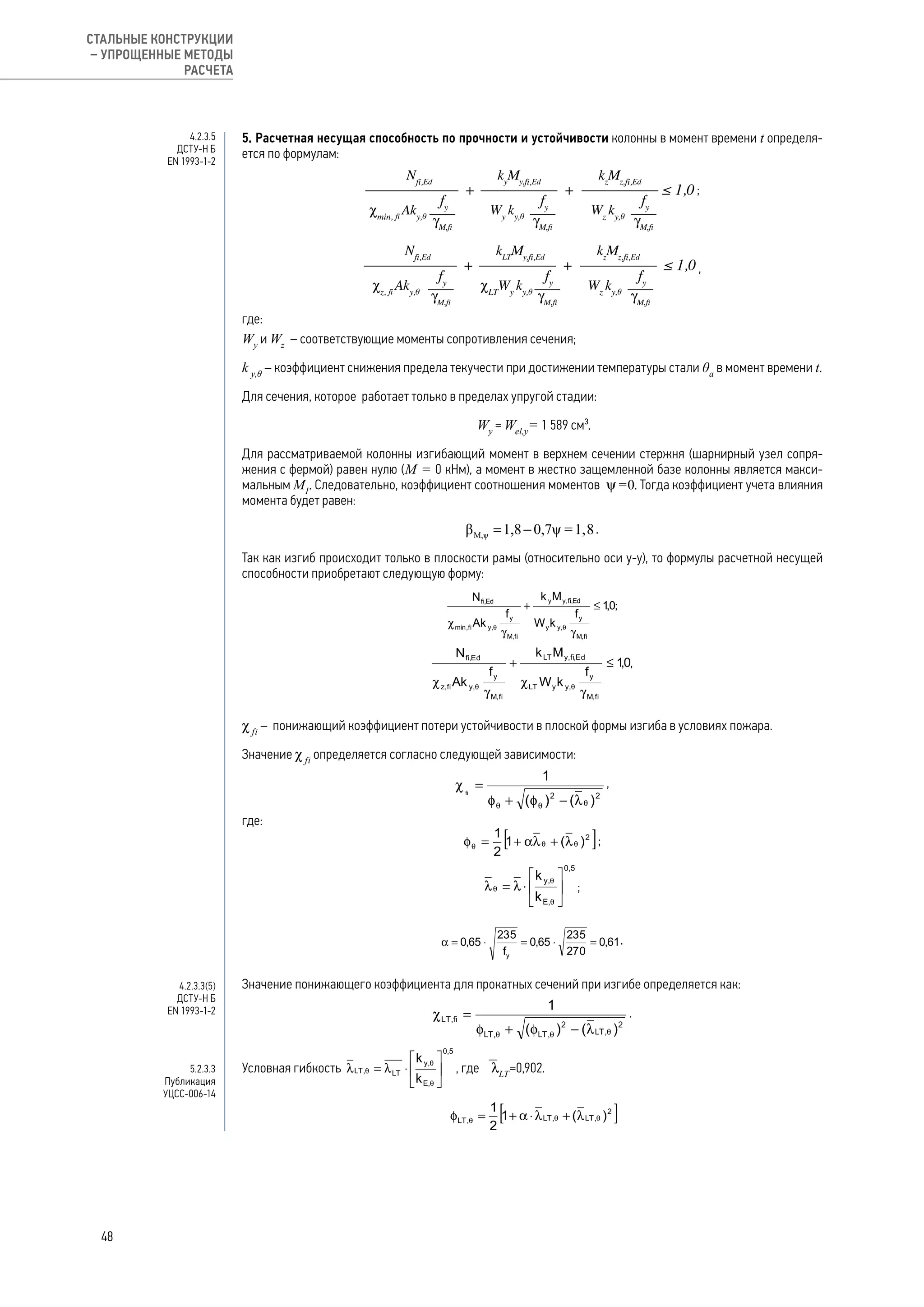 5. Расчетная несущая способность по прочности и устойчивости колонны в момент времени t определя-
ется по формулам:
;
,
где:
Wy
и Wz
– соответствующие моменты сопротивления сечения;
k y,θ
– коэффициент снижения предела текучести при достижении температуры стали θa
в момент времени t.
Для сечения, которое работает только в пределах упругой стадии:
Wy
= Wel,y
= 1 589 см³.
Для рассматриваемой колонны изгибающий момент в верхнем сечении стержня (шарнирный узел сопря-
жения с фермой) равен нулю (М = 0 кНм), а момент в жестко защемленной базе колонны является макси-
мальным М1
. Следовательно, коэффициент соотношения моментов y=0. Тогда коэффициент учета влияния
момента будет равен:
.
Так как изгиб происходит только в плоскости рамы (относительно оси у-у), то формулы расчетной несущей
способности приобретают следующую форму:
;
,
χ fi
– 	понижающий коэффициент потери устойчивости в плоской формы изгиба в условиях пожара.
Значение χ fi
определяется согласно следующей зависимости:
,
где:
;
;
.
Значение понижающего коэффициента для прокатных сечений при изгибе определяется как:
.
Условная гибкость , где  lLT
=0,902.
4.2.3.5
ДСТУ-Н Б
EN 1993-1-2
4.2.3.3(5)
ДСТУ-Н Б
EN 1993-1-2
5.2.3.3
Публикация
УЦСС-006-14
48
СТАЛЬНЫЕ КОНСТРУКЦИИ
– УПРОЩЕННЫЕ МЕТОДЫ
РАСЧЕТА
 