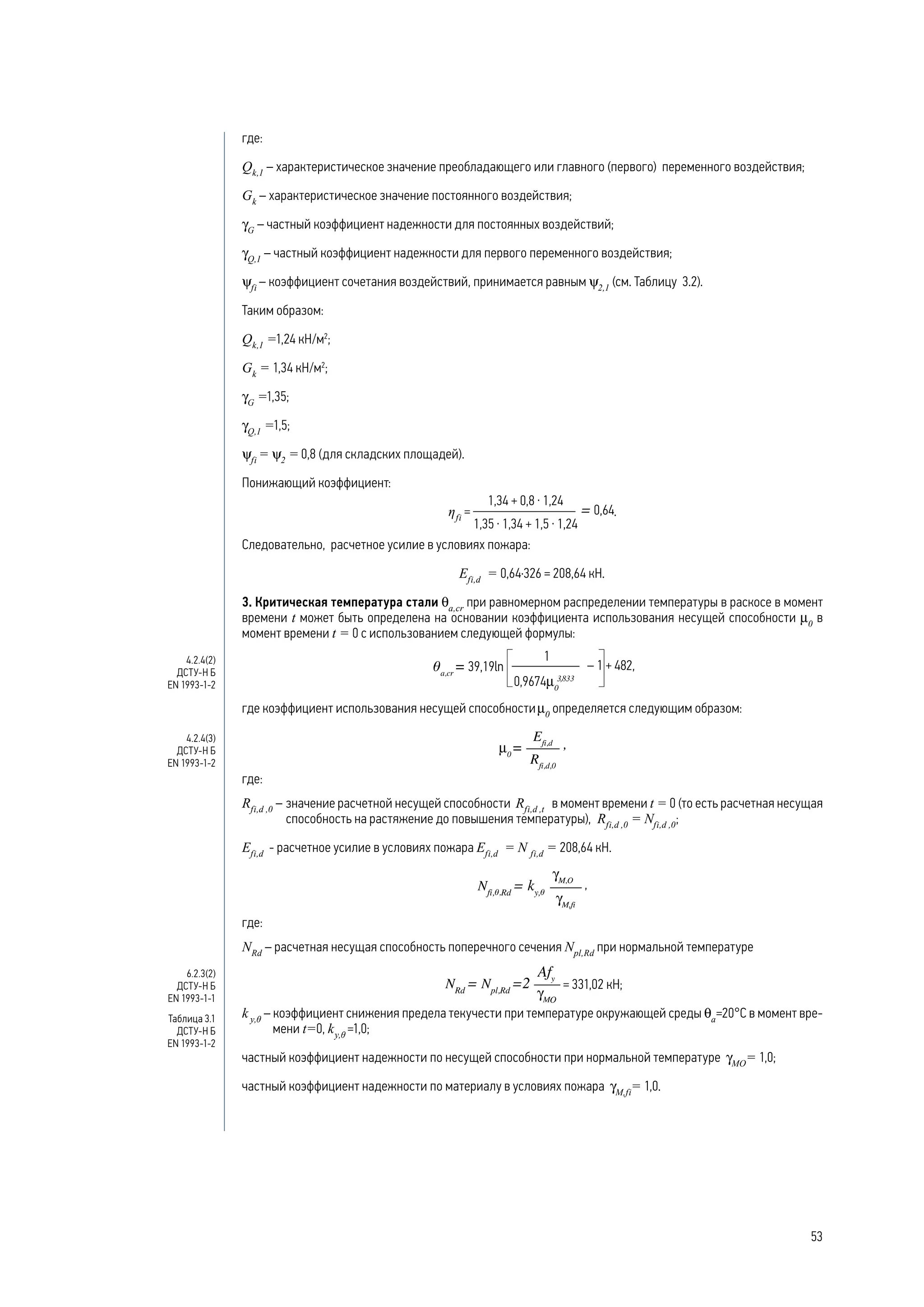 где:
Qk,1
– характеристическое значение преобладающего или главного (первого) переменного воздействия;
Gk
– характеристическое значение постоянного воздействия;
γG
– частный коэффициент надежности для постоянных воздействий;
γQ,1
– частный коэффициент надежности для первого переменного воздействия;
ψfi
– коэффициент сочетания воздействий, принимается равным ψ2,1
(см. Таблицу 3.2).
Таким образом:
Qk,1
=1,24 кН/м2
;
Gk
= 1,34 кН/м2
;
γG
=1,35;
γQ,1
=1,5;
ψfi
= ψ2
= 0,8 (для складских площадей).
Понижающий коэффициент:
ηfi
= .
Следовательно, расчетное усилие в условиях пожара:
Efi,d
= 0,64·326 = 208,64 кН.
3. Критическая температура стали θa,cr
при равномерном распределении температуры в раскосе в момент
времени t может быть определена на основании коэффициента использования несущей способности μ0
в
момент времени t = 0 с использованием следующей формулы:
где коэффициент использования несущей способностиμ0
определяется следующим образом:
где:
Rfi,d ,0
–	значение расчетной несущей способности Rfi,d ,t
в момент времени t = 0 (то есть расчетная несущая
способность на растяжение до повышения температуры), Rfi,d ,0
= Nfi,d ,0
;
Efi,d
- расчетное усилие в условиях пожара Efi,d
= N fi,d
= 208,64 кН.
,
где:
NRd
– расчетная несущая способность поперечного сечения Npl,Rd
при нормальной температуре
= 331,02 кН;
k y,θ
– коэффициент снижения предела текучести при температуре окружающей среды θa
=20°С в момент вре-
мени t=0, ky,θ
=1,0;
частный коэффициент надежности по несущей способности при нормальной температуре gMO
= 1,0;
частный коэффициент надежности по материалу в условиях пожара gM,fi
= 1,0.
4.2.4(2)
ДСТУ-Н Б
EN 1993-1-2
4.2.4(3)
ДСТУ-Н Б
EN 1993-1-2
6.2.3(2)
ДСТУ-Н Б
EN 1993-1-1
Таблица 3.1
ДСТУ-Н Б
EN 1993-1-2
53
 