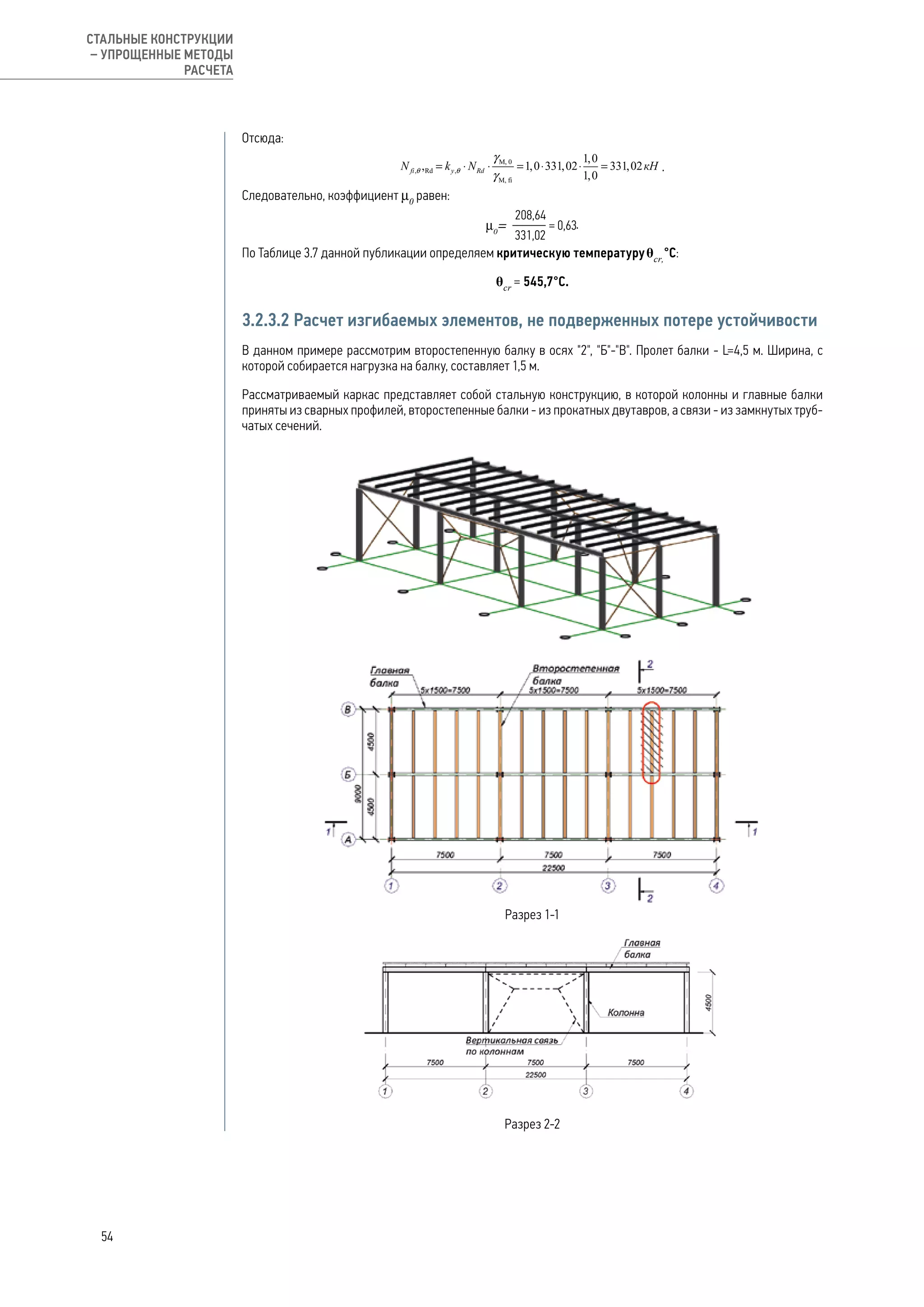 Отсюда:
.
Следовательно, коэффициент μ0
равен:
.
По Таблице 3.7 данной публикации определяем критическую температуруθcr,
°С:
θcr
= 545,7°С.
3.2.3.2 Расчет изгибаемых элементов, не подверженных потере устойчивости
В данном примере рассмотрим второстепенную балку в осях "2", "Б"-"В". Пролет балки - L=4,5 м. Ширина, с
которой собирается нагрузка на балку, составляет 1,5 м.
Рассматриваемый каркас представляет собой стальную конструкцию, в которой колонны и главные балки
приняты из сварных профилей, второстепенные балки - из прокатных двутавров, а связи - из замкнутых труб-
чатых сечений.
Разрез 1-1
Разрез 2-2
54
СТАЛЬНЫЕ КОНСТРУКЦИИ
– УПРОЩЕННЫЕ МЕТОДЫ
РАСЧЕТА
 
