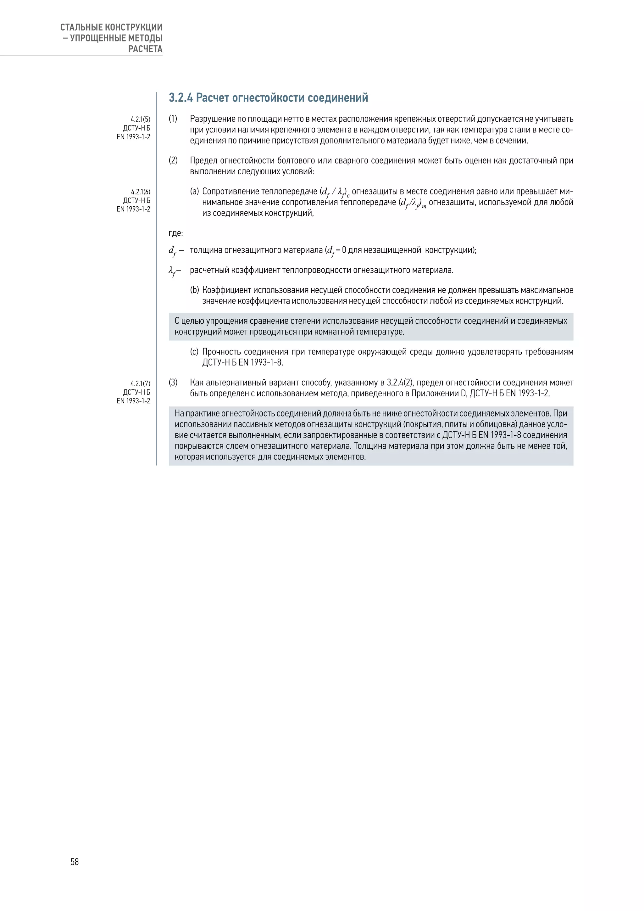 3.2.4 Расчет огнестойкости соединений
(1) 	 Разрушение по площади нетто в местах расположения крепежных отверстий допускается не учитывать
при условии наличия крепежного элемента в каждом отверстии, так как температура стали в месте со-
единения по причине присутствия дополнительного материала будет ниже, чем в сечении.
(2) 	 Предел огнестойкости болтового или сварного соединения может быть оценен как достаточный при
выполнении следующих условий:
(а) 	Сопротивление теплопередаче (df
/ λf
)c
огнезащиты в месте соединения равно или превышает ми-
нимальное значение сопротивления теплопередаче (df
/λf
)m
огнезащиты, используемой для любой
из соединяемых конструкций,
где:
df
– 	 толщина огнезащитного материала (df
= 0 для незащищенной конструкции);
λf
– 	 расчетный коэффициент теплопроводности огнезащитного материала.
(b) 	Коэффициент использования несущей способности соединения не должен превышать максимальное
значение коэффициента использования несущей способности любой из соединяемых конструкций.
С целью упрощения сравнение степени использования несущей способности соединений и соединяемых
конструкций может проводиться при комнатной температуре.
(c) 	Прочность соединения при температуре окружающей среды должно удовлетворять требованиям
ДСТУ-Н Б EN 1993-1-8.
(3) 	 Как альтернативный вариант способу, указанному в 3.2.4(2), предел огнестойкости соединения может
быть определен с использованием метода, приведенного в Приложении D, ДСТУ-Н Б ЕN 1993-1-2.
На практике огнестойкость соединений должна быть не ниже огнестойкости соединяемых элементов. При
использовании пассивных методов огнезащиты конструкций (покрытия, плиты и облицовка) данное усло-
вие считается выполненным, если запроектированные в соответствии с ДСТУ-Н Б EN 1993-1-8 соединения
покрываются слоем огнезащитного материала. Толщина материала при этом должна быть не менее той,
которая используется для соединяемых элементов.
4.2.1(5)
ДСТУ-Н Б
EN 1993-1-2
4.2.1(6)
ДСТУ-Н Б
EN 1993-1-2
4.2.1(7)
ДСТУ-Н Б
EN 1993-1-2
58
СТАЛЬНЫЕ КОНСТРУКЦИИ
– УПРОЩЕННЫЕ МЕТОДЫ
РАСЧЕТА
 