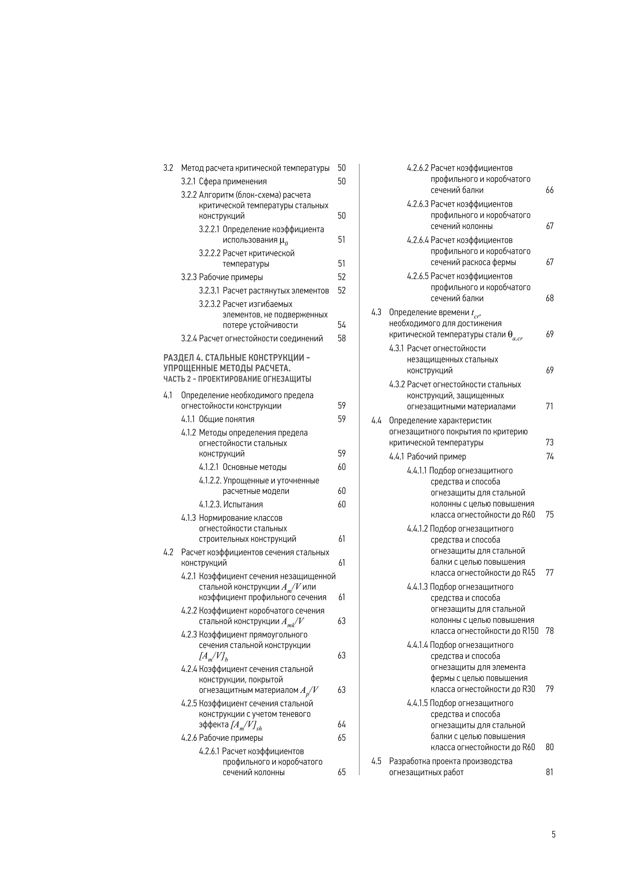 3.2	 Метод расчета критической температуры	 50
3.2.1	Сфера применения	 50
3.2.2	Алгоритм (блок-схема) расчета
критической температуры стальных
конструкций	 50
3.2.2.1	Определение коэффициента
использования µ0
	 51
3.2.2.2	Расчет критической
температуры	 51
3.2.3	Рабочие примеры	 52
3.2.3.1	Расчет растянутых элементов	 52
3.2.3.2	Расчет изгибаемых
элементов, не подверженных
потере устойчивости	 54
3.2.4	Расчет огнестойкости соединений	 58
РАЗДЕЛ 4. СТАЛЬНЫЕ КОНСТРУКЦИИ -
УПРОЩЕННЫЕ МЕТОДЫ РАСЧЕТА.
ЧАСТЬ 2 - ПРОЕКТИРОВАНИЕ ОГНЕЗАЩИТЫ
4.1	 Определение необходимого предела
огнестойкости конструкции	 59
4.1.1	 Общие понятия	 59
4.1.2	Методы определения предела
огнестойкости стальных
конструкций	 59
4.1.2.1	 Основные методы	 60
4.1.2.2. Упрощенные и уточненные
расчетные модели	 60
4.1.2.3. Испытания	 60
4.1.3	Нормирование классов
огнестойкости стальных
строительных конструкций	 61
4.2	 Расчет коэффициентов сечения стальных
конструкций	 61
4.2.1	Коэффициент сечения незащищенной
стальной конструкции Аm
/V или
коэффициент профильного сечения	 61
4.2.2	Коэффициент коробчатого сечения
стальной конструкции Amk
/V	 63
4.2.3	Коэффициент прямоугольного
сечения стальной конструкции
[Аm
/V]b
	 63
4.2.4	Коэффициент сечения стальной
конструкции, покрытой
огнезащитным материалом Ар
/V	 63
4.2.5	Коэффициент сечения стальной
конструкции с учетом теневого
эффекта [Аm
/V]sh
	 64
4.2.6	Рабочие примеры	 65
4.2.6.1 Расчет коэффициентов
профильного и коробчатого
сечений колонны	 65
4.2.6.2 Расчет коэффициентов
профильного и коробчатого
сечений балки 	 66
4.2.6.3 Расчет коэффициентов
профильного и коробчатого
сечений колонны	 67
4.2.6.4 Расчет коэффициентов
профильного и коробчатого
сечений раскоса фермы 	 67
4.2.6.5 Расчет коэффициентов
профильного и коробчатого
сечений балки	 68
4.3	 Определение времени tcr
,
необходимого для достижения
критической температуры стали qa,cr
	 69
4.3.1	Расчет огнестойкости
незащищенных стальных
конструкций	 69
4.3.2	Расчет огнестойкости стальных
конструкций, защищенных
огнезащитными материалами	 71
4.4	 Определение характеристик
огнезащитного покрытия по критерию
критической температуры	 73
4.4.1	Рабочий пример	 74
4.4.1.1 Подбор огнезащитного
средства и способа
огнезащиты для стальной
колонны с целью повышения
класса огнестойкости до R60	 75
4.4.1.2 Подбор огнезащитного
средства и способа
огнезащиты для стальной
балки с целью повышения
класса огнестойкости до R45	 77
4.4.1.3 Подбор огнезащитного
средства и способа
огнезащиты для стальной
колонны с целью повышения
класса огнестойкости до R150	 78
4.4.1.4 Подбор огнезащитного
средства и способа
огнезащиты для элемента
фермы с целью повышения
класса огнестойкости до R30	 79
4.4.1.5 Подбор огнезащитного
средства и способа
огнезащиты для стальной
балки с целью повышения
класса огнестойкости до R60	 80
4.5	 Разработка проекта производства
огнезащитных работ	 81
5
 