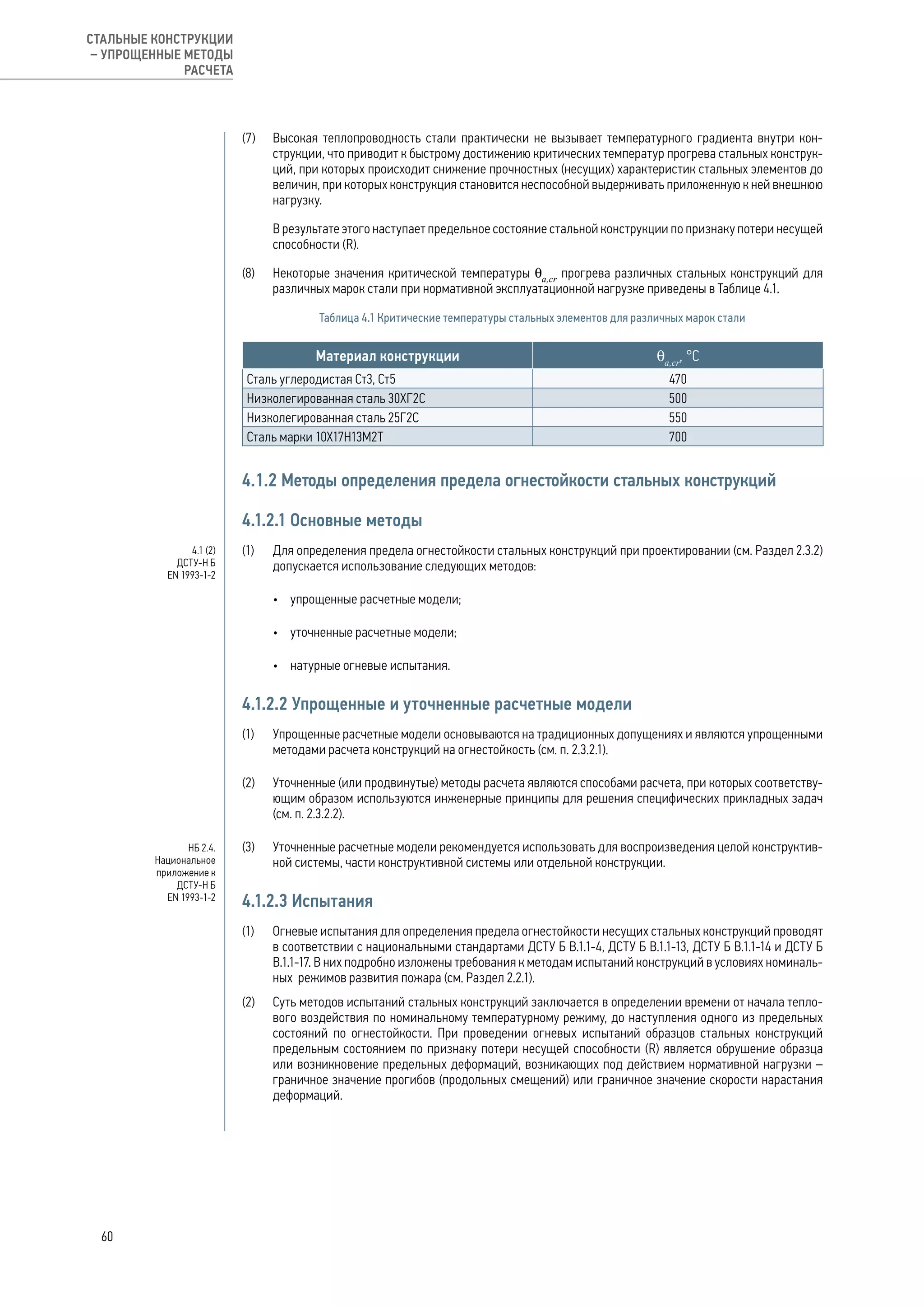 (7) 	 Высокая теплопроводность стали практически не вызывает температурного градиента внутри кон-
струкции, что приводит к быстрому достижению критических температур прогрева стальных конструк-
ций, при которых происходит снижение прочностных (несущих) характеристик стальных элементов до
величин, при которых конструкция становится неспособной выдерживать приложенную к ней внешнюю
нагрузку.
	 В результате этого наступает предельное состояние стальной конструкции по признаку потери несущей
способности (R).
(8) 	 Некоторые значения критической температуры θа,cr
прогрева различных стальных конструкций для
различных марок стали при нормативной эксплуатационной нагрузке приведены в Таблице 4.1.
Таблица 4.1 Критические температуры стальных элементов для различных марок стали
Материал конструкции θа,cr
, °C
Сталь углеродистая Ст3, Ст5 470
Низколегированная сталь 30ХГ2С 500
Низколегированная сталь 25Г2С 550
Сталь марки 10Х17Н13М2Т 700
4.1.2 Методы определения предела огнестойкости стальных конструкций
4.1.2.1 Основные методы
(1) 	 Для определения предела огнестойкости стальных конструкций при проектировании (см. Раздел 2.3.2)
допускается использование следующих методов:
•	 упрощенные расчетные модели;
•	 уточненные расчетные модели;
•	 натурные огневые испытания.
4.1.2.2 Упрощенные и уточненные расчетные модели
(1) 	 Упрощенные расчетные модели основываются на традиционных допущениях и являются упрощенными
методами расчета конструкций на огнестойкость (см. п. 2.3.2.1).
(2) 	 Уточненные (или продвинутые) методы расчета являются способами расчета, при которых соответству-
ющим образом используются инженерные принципы для решения специфических прикладных задач
(см. п. 2.3.2.2).
(3) 	 Уточненные расчетные модели рекомендуется использовать для воспроизведения целой конструктив-
ной системы, части конструктивной системы или отдельной конструкции.
4.1.2.3 Испытания
(1) 	 Огневые испытания для определения предела огнестойкости несущих стальных конструкций проводят
в соответствии с национальными стандартами ДСТУ Б В.1.1-4, ДСТУ Б В.1.1-13, ДСТУ Б В.1.1-14 и ДСТУ Б
В.1.1-17. В них подробно изложены требования к методам испытаний конструкций в условиях номиналь-
ных режимов развития пожара (см. Раздел 2.2.1).
(2) 	 Суть методов испытаний стальных конструкций заключается в определении времени от начала тепло-
вого воздействия по номинальному температурному режиму, до наступления одного из предельных
состояний по огнестойкости. При проведении огневых испытаний образцов стальных конструкций
предельным состоянием по признаку потери несущей способности (R) является обрушение образца
или возникновение предельных деформаций, возникающих под действием нормативной нагрузки –
граничное значение прогибов (продольных смещений) или граничное значение скорости нарастания
деформаций.
НБ 2.4.
Национальное
приложение к
ДСТУ-Н Б
EN 1993-1-2
4.1 (2)
ДСТУ-Н Б
EN 1993-1-2
60
СТАЛЬНЫЕ КОНСТРУКЦИИ
– УПРОЩЕННЫЕ МЕТОДЫ
РАСЧЕТА
 