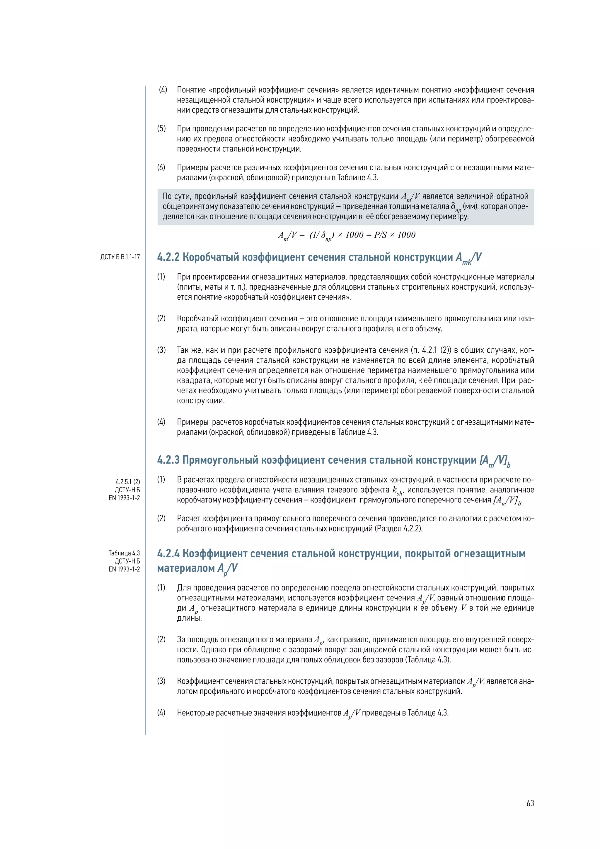(4) 	 Понятие «профильный коэффициент сечения» является идентичным понятию «коэффициент сечения
незащищенной стальной конструкции» и чаще всего используется при испытаниях или проектирова-
нии средств огнезащиты для стальных конструкций.
(5) 	 При проведении расчетов по определению коэффициентов сечения стальных конструкций и определе-
нию их предела огнестойкости необходимо учитывать только площадь (или периметр) обогреваемой
поверхности стальной конструкции.
(6) 	 Примеры расчетов различных коэффициентов сечения стальных конструкций с огнезащитными мате-
риалами (окраской, облицовкой) приведены в Таблице 4.3.
По сути, профильный коэффициент сечения стальной конструкции Аm
/V является величиной обратной
общепринятому показателю сечения конструкций – приведенная толщина металла δпр
(мм), которая опре-
деляется как отношение площади сечения конструкции к её обогреваемому периметру.
Аm
/V = (1/ δпр
) × 1000 = P/S × 1000
4.2.2 Коробчатый коэффициент сечения стальной конструкции Amk
/V
(1)	 При проектировании огнезащитных материалов, представляющих собой конструкционные материалы
(плиты, маты и т. п.), предназначенные для облицовки стальных строительных конструкций, использу-
ется понятие «коробчатый коэффициент сечения».
(2)	 Коробчатый коэффициент сечения – это отношение площади наименьшего прямоугольника или ква-
драта, которые могут быть описаны вокруг стального профиля, к его объему.
(3)	 Так же, как и при расчете профильного коэффициента сечения (п. 4.2.1 (2)) в общих случаях, ког-
да площадь сечения стальной конструкции не изменяется по всей длине элемента, коробчатый
коэффициент сечения определяется как отношение периметра наименьшего прямоугольника или
квадрата, которые могут быть описаны вокруг стального профиля, к её площади сечения. При рас-
четах необходимо учитывать только площадь (или периметр) обогреваемой поверхности стальной
конструкции.
(4)	 Примеры расчетов коробчатых коэффициентов сечения стальных конструкций с огнезащитными мате-
риалами (окраской, облицовкой) приведены в Таблице 4.3.
4.2.3 Прямоугольный коэффициент сечения стальной конструкции [Аm
/V]b
(1)	 В расчетах предела огнестойкости незащищенных стальных конструкций, в частности при расчете по-
правочного коэффициента учета влияния теневого эффекта ksh
, используется понятие, аналогичное
коробчатому коэффициенту сечения – коэффициент прямоугольного поперечного сечения [Аm
/V]b
.
(2)	 Расчет коэффициента прямоугольного поперечного сечения производится по аналогии с расчетом ко-
робчатого коэффициента сечения стальных конструкций (Раздел 4.2.2).
4.2.4 Коэффициент сечения стальной конструкции, покрытой огнезащитным
материалом Ар
/V
(1)	 Для проведения расчетов по определению предела огнестойкости стальных конструкций, покрытых
огнезащитными материалами, используется коэффициент сечения Ар
/V, равный отношению площа-
ди Ар
огнезащитного материала в единице длины конструкции к ее объему V в той же единице
длины.
(2)	 За площадь огнезащитного материала Ар
, как правило, принимается площадь его внутренней поверх-
ности. Однако при облицовке с зазорами вокруг защищаемой стальной конструкции может быть ис-
пользовано значение площади для полых облицовок без зазоров (Таблица 4.3).
(3)	 Коэффициент сечения стальных конструкций, покрытых огнезащитным материалом Ар
/V, является ана-
логом профильного и коробчатого коэффициентов сечения стальных конструкций.
(4)	 Некоторые расчетные значения коэффициентов Ар
/V приведены в Таблице 4.3.
4.2.5.1 (2)
ДСТУ-Н Б
EN 1993-1-2
Таблица 4.3
ДСТУ-Н Б
EN 1993-1-2
ДСТУ Б В.1.1-17
63
 