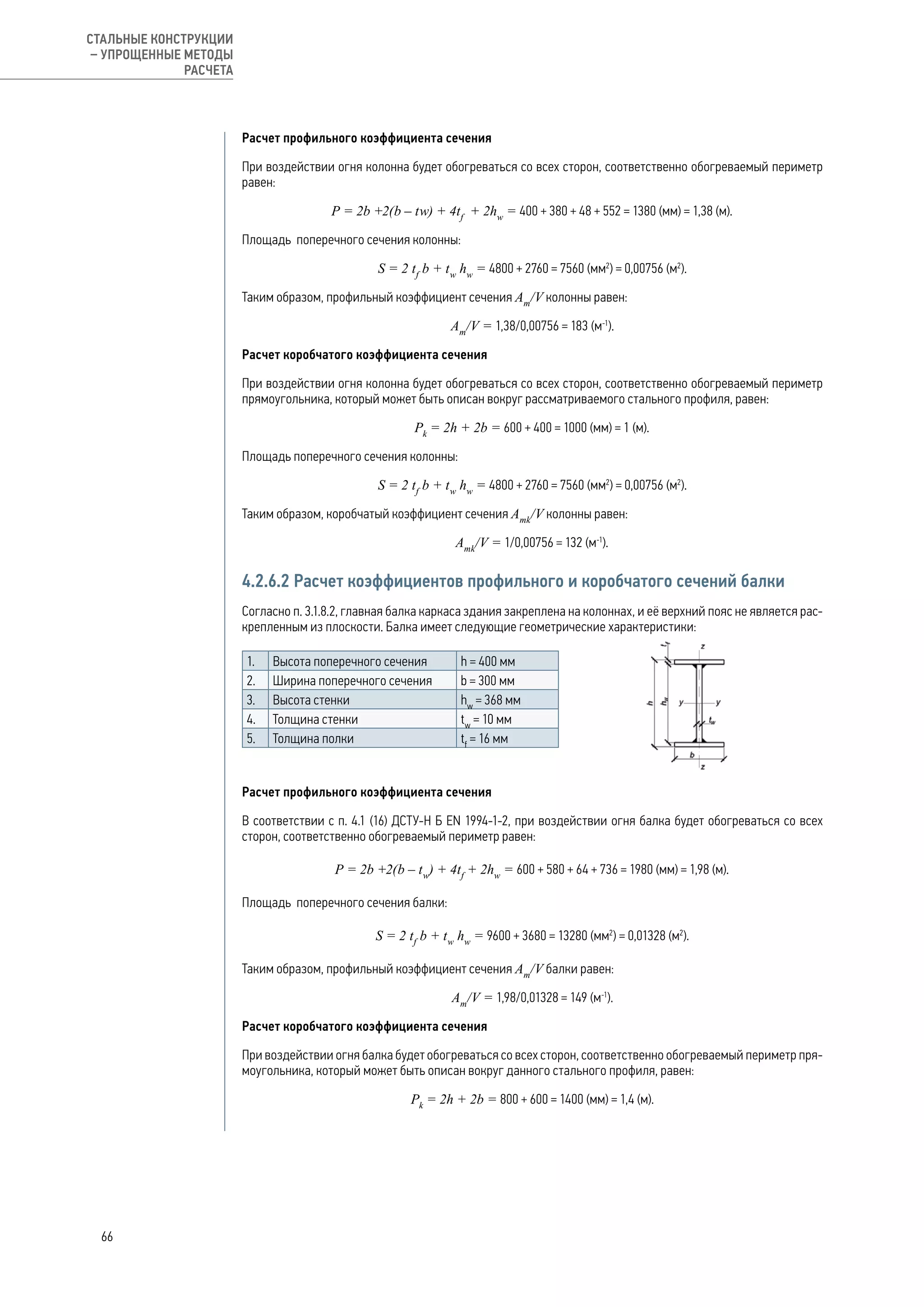 Расчет профильного коэффициента сечения
При воздействии огня колонна будет обогреваться со всех сторон, соответственно обогреваемый периметр
равен:
Р = 2b +2(b – tw) + 4tf
+ 2hw
= 400 + 380 + 48 + 552 = 1380 (мм) = 1,38 (м).
Площадь поперечного сечения колонны:
S = 2 tf
b + tw
hw
= 4800 + 2760 = 7560 (мм2
) = 0,00756 (м2
).
Таким образом, профильный коэффициент сечения Аm
/V колонны равен:
Аm
/V = 1,38/0,00756 = 183 (м-1
).
Расчет коробчатого коэффициента сечения
При воздействии огня колонна будет обогреваться со всех сторон, соответственно обогреваемый периметр
прямоугольника, который может быть описан вокруг рассматриваемого стального профиля, равен:
Рk
= 2h + 2b = 600 + 400 = 1000 (мм) = 1 (м).
Площадь поперечного сечения колонны:
S = 2 tf
b + tw
hw
= 4800 + 2760 = 7560 (мм2
) = 0,00756 (м2
).
Таким образом, коробчатый коэффициент сечения Аmk
/V колонны равен:
Аmk
/V = 1/0,00756 = 132 (м-1
).
4.2.6.2 Расчет коэффициентов профильного и коробчатого сечений балки
Согласно п. 3.1.8.2, главная балка каркаса здания закреплена на колоннах, и её верхний пояс не является рас-
крепленным из плоскости. Балка имеет следующие геометрические характеристики:
1. Высота поперечного сечения h = 400 мм
2. Ширина поперечного сечения b = 300 мм
3. Высота стенки hw
= 368 мм
4. Толщина стенки tw
= 10 мм
5. Толщина полки tf
= 16 мм
	
Расчет профильного коэффициента сечения
В соответствии с п. 4.1 (16) ДСТУ-Н Б EN 1994-1-2, при воздействии огня балка будет обогреваться со всех
сторон, соответственно обогреваемый периметр равен:
Р = 2b +2(b – tw
) + 4tf
+ 2hw
= 600 + 580 + 64 + 736 = 1980 (мм) = 1,98 (м).
Площадь поперечного сечения балки:
S = 2 tf
b + tw
hw
= 9600 + 3680 = 13280 (мм2
) = 0,01328 (м2
).
Таким образом, профильный коэффициент сечения Аm
/V балки равен:
Аm
/V = 1,98/0,01328 = 149 (м-1
).
Расчет коробчатого коэффициента сечения
При воздействии огня балка будет обогреваться со всех сторон, соответственно обогреваемый периметр пря-
моугольника, который может быть описан вокруг данного стального профиля, равен:
Рk
= 2h + 2b = 800 + 600 = 1400 (мм) = 1,4 (м).
66
СТАЛЬНЫЕ КОНСТРУКЦИИ
– УПРОЩЕННЫЕ МЕТОДЫ
РАСЧЕТА
 
