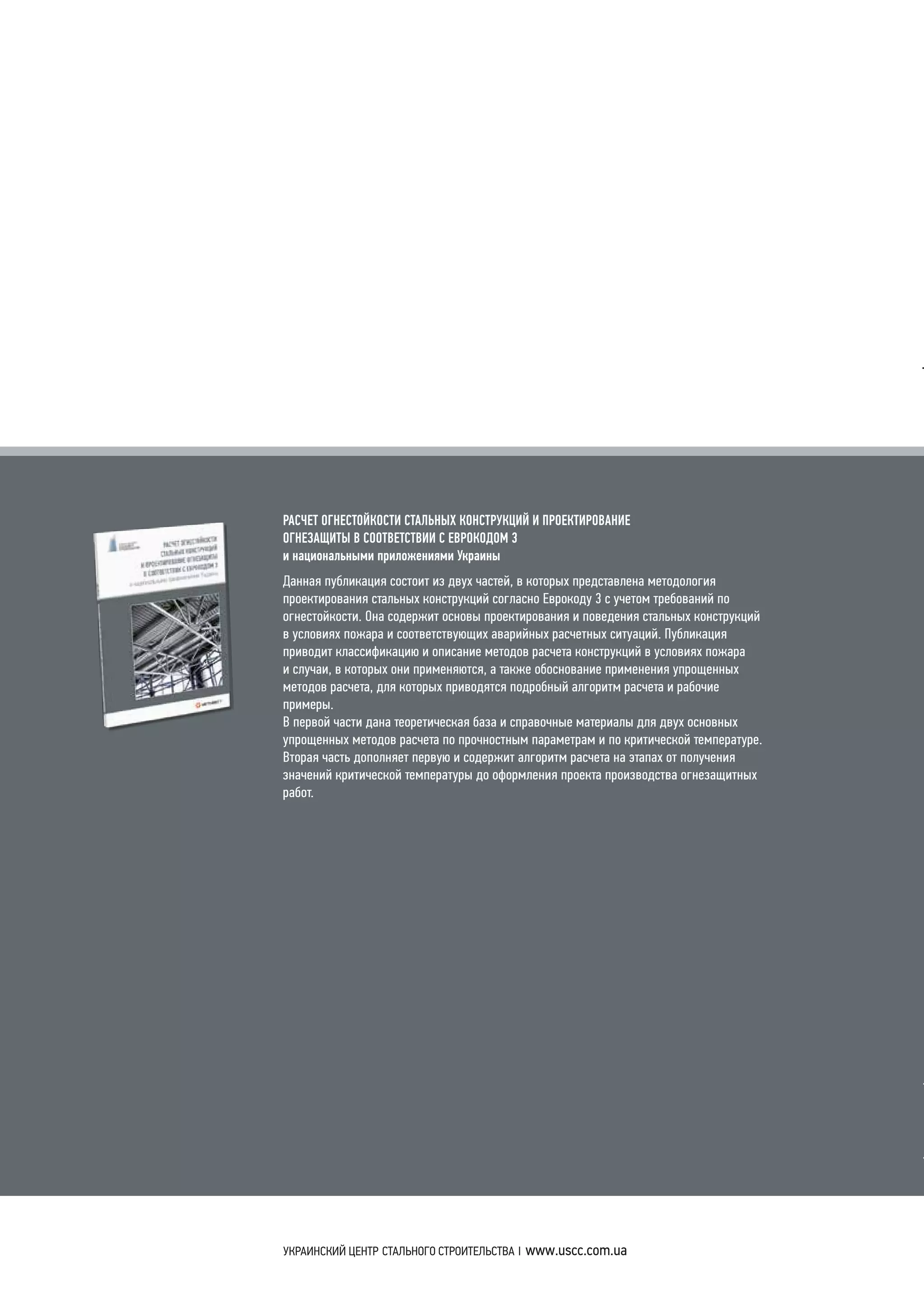 РАСЧЕТ ОГНЕСТОЙКОСТИ СТАЛЬНЫХ КОНСТРУКЦИЙ И ПРОЕКТИРОВАНИЕ
ОГНЕЗАЩИТЫ В СООТВЕТСТВИИ С ЕВРОКОДОМ 3
и национальными приложениями Украины
Данная публикация состоит из двух частей, в которых представлена методология
проектирования стальных конструкций согласно Еврокоду 3 с учетом требований по
огнестойкости. Она содержит основы проектирования и поведения стальных конструкций
в условиях пожара и соответствующих аварийных расчетных ситуаций. Публикация
приводит классификацию и описание методов расчета конструкций в условиях пожара
и случаи, в которых они применяются, а также обоснование применения упрощенных
методов расчета, для которых приводятся подробный алгоритм расчета и рабочие
примеры.
В первой части дана теоретическая база и справочные материалы для двух основных
упрощенных методов расчета по прочностным параметрам и по критической температуре.
Вторая часть дополняет первую и содержит алгоритм расчета на этапах от получения
значений критической температуры до оформления проекта производства огнезащитных
работ.
УЦСС-007-14
РАСЧЕТ ОГНЕСТОЙКОСТИ
СТАЛЬНЫХ КОНСТРУКЦИЙ
И ПРОЕКТИРОВАНИЕ ОГНЕЗАЩИТЫ
В СООТВЕТСТВИИ С ЕВРОКОДОМ 3
и национальными приложениями Украины
РАСЧЕТОГНЕСТОЙКОСТИСТАЛЬНЫХКОНСТРУКЦИЙИПРОЕКТИРОВАНИЕОГНЕЗАЩИТЫВСООТВЕТСТВИИСЕВРОКОДОМ3инациональнымиприложениямиУкраины
 