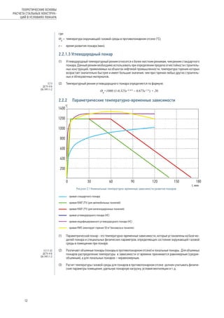 где:
Ɵg
–	 температура окружающей газовой среды в противопожарном отсеке (°С);
t – 	 время развития пожара (мин).
2.2.1.3 Углеводородный пожар
(1) 	 Углеводородный температурный режим относится к более жестким режимам, чем режим стандартного
пожара. Данный режим необходимо использовать при определении предела огнестойкости строитель-
ных конструкций, применяемых на объектах нефтяной промышленности, температура горения которых
возрастает значительно быстрее и имеет большие значения, чем при горении любых других строитель-
ных и облицовочных материалов.
(2) 	 Температурный режим углеводородного пожара определяется по формуле:
Ɵg
=1080 (1-0,325e–0,167t
– 0,675e–2,5t
) + 20.
2.2.2	 Параметрические температурно-временные зависимости
(1) 	 Параметрический пожар - это температурно-временные зависимости, которые установлены на базе мо-
делей пожара и специальных физических параметров, определяющих состояние окружающей газовой
среды в помещении при пожаре.
(2) 	 Различают объемные пожары (пожары в противопожарном отсеке) и локальные пожары. Для объемных
пожаров распределение температуры в зависимости от времени принимается равномерным (средне-
объемным), а для локальных пожаров – неравномерным.
(3) 	 Расчет температуры газовой среды для пожаров в противопожарном отсеке должен учитывать физиче-
ские параметры помещения, удельную пожарную нагрузку, условия вентиляции и т. д.
Рисунок 2.1 Номинальные температурно-временные зависимости развития пожаров
3.2.3
ДСТУ-Н Б
EN 1991-1-2
3.3.1.1 (2)
ДСТУ-Н Б
EN 1991-1-2
12
ТЕОРЕТИЧЕСКИЕ ОСНОВЫ
РАСЧЕТА СТАЛЬНЫХ КОНСТРУК-
ЦИЙ В УСЛОВИЯХ ПОЖАРА
 