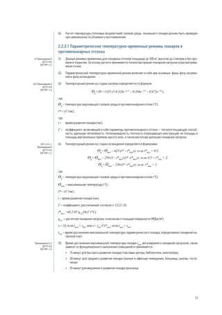 (4) 	 Расчет температуры (тепловых воздействий) газовой среды локального пожара должен быть приведен
при невозможности объемного воспламенения.
2.2.2.1 Параметрические температурно-временные режимы пожаров в
противопожарных отсеках
(1) 	 Данные режимы применимы для пожарных отсеков площадью до 500 м2
, высотой до 4 метров и без про-
емов в покрытии. За основу расчета принимается полное выгорание пожарной нагрузки в рассматрива-
емом отсеке.
(2) 	 Параметрический температурно-временной режим включает в себя две основные фазы: фазу нагрева-
ния и фазу охлаждения.
(3) 	 Температурный режим на стадии нагрева определяется по формуле:
Ɵg
=20 +1325 (1-0,324e–0,2t*
– 0,204e–1,7t*
– 0,472e–19t*
),
где:
Ɵg
– температура окружающей газовой среды в противопожарном отсеке (°С);
t*= t·Г (час),
где:
t – 	 время развития пожара (час);
Г – 	 коэффициент, включающий в себя параметры противопожарного отсека – теплопоглощающую способ-
ность, удельную теплоемкость, теплопроводность, плотность ограждающих конструкций, их площадь и
площадь вертикальных проемов, высоту окон, а также расчетную удельную пожарную нагрузку.
(4) 	 Температурный режим на стадии охлаждения определяется формулами:
Ɵg
= Ɵmax
– 625·(t* – t*max
x), если t*max
< 0,5;
Ɵg
= Ɵmax
– 250·(3 – t*max
)·(t* –t*max
x), если 0,5 < t*max
< 2;
Ɵg
= Ɵmax
– 250·(t* –t*max
x), если t*max
> 2,
где:
Ɵg
– температура окружающей газовой среды в противопожарном отсеке (°С);
Ɵmax
– максимальная температура (°С);
t*= t·Г (час),
t – время развития пожара (час);
Г – коэффициент, рассчитанный согласно п. 2.2.2.1 (3);
t*max
=(0,2·10-3
qt,d
/О)·Г (°С);
qt,d
– расчетная пожарная нагрузка, отнесенная к площади поверхности (МДж/м2
);
х = 1,0, если tmax
> tlim
, или x= tlim
·Г/t*max
, если tmax
= tlim
;
tlim
– время достижения максимальной температуры параметрического пожара, определяемое пожарной на-
грузкой (час).
(5) 	 Время достижения максимальной температуры пожара tlim
, регулируемого пожарной нагрузкой, также
зависит от функционального назначения помещений и принимается:
•	 15 минут для быстрого развития пожара (торговые центры, библиотеки, кинотеатры);
•	 20 минут для среднего развития пожара (жилые и офисные помещения, больницы, школы, гости-
ницы);
•	 25 минут для медленного развития пожара (вокзалы).
(1) Приложение А
ДСТУ-Н Б
EN 1991-1-2
(А1) Приложение А
ДСТУ-Н Б
EN 1991-1-2
(А11 а, b, c )
Приложение А
ДСТУ-Н Б
EN 1991-1-2
Приложения А, Е
ДСТУ-Н Б
EN 1991-1-2
13
 