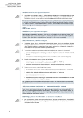 2.3.1.3 Расчет всей конструктивной схемы
(1) 	 Анализ всей конструктивной схемы в условиях пожара должен включать обоснование принятой схемы
разрушения, характеристики материалов в зависимости от температуры их нагрева, жесткости кон-
струкций, результатов температурных расширений и деформаций (косвенные воздействия пожара).
Расчет части конструктивной схемы и всей конструкции используется в уточненных моделях определения
огнестойкости, которые выполняются с применением соответствующих программных продуктов, основан-
ных на Методе Конечных Элементов (МКЭ) и Методе Конечных Разностей (МКР). Уточненные модели при-
менимы также при расчете отдельных конструкций.
2.3.2 Методы расчета
2.3.2.1 Упрощенные расчетные модели
Расчетный метод, описанный в стандарте ДСТУ-Н Б EN 1993-1-2, основан на простой расчетной модели, кото-
рая анализирует отдельные элементы конструкции, работающие на растяжение, сжатие, изгиб и т. д. В этом
стандарте также представлен упрощенный прямой метод расчета критической температуры.
2.3.2.2 Уточненные расчетные модели
(1) 	 Уточненные методы расчета должны обеспечивать реалистичный анализ конструктивной системы,
подвергающейся воздействию пожара. Они должны основываться на основном физическом поведении
таким образом, чтобы обеспечивать приемлемый уровень приближения к ожидаемому поведению со-
ответствующего конструктивного элемента в условиях пожара.
(2) 	 Уточненные методы расчета должны включать отдельные расчетные модели для определения:
•	 увеличения и распределения температуры внутри конструктивных элементов (теплотехнический
расчет);
•	 механического поведения конструктивной системы или любой ее части (статический расчет).
(3) 	 Модель теплотехнического расчета должна рассматривать:
•	 соответствующее тепловое воздействие, установленное в ДСТУ-Н Б EN 1991-1-2;
•	 изменение теплотехнических свойств материала в зависимости от температуры - см. Раздел 2.4.
(4) 	 Модель статического расчета также должна учитывать:
•	 общее влияние механических воздействий, геометрических отклонений и тепловых воздействий;
•	 температурную зависимость механических свойств материала - см. Раздел 2.4;
•	 влияние геометрической нелинейности;
•	 влияние неоднородности характеристик материала, включая неблагоприятные эффекты вследствие
нагружения и разгружения несущей конструкции.
Как указывалось выше, уточненные расчетные модели создаются при помощи специального программ-
ного обеспечения.
2.3.2.3 Определение огнестойкости с помощью табличных данных
Такой метод в качестве альтернативы может применяться для железобетонных конструкций. ДСТУ-Н Б
EN 1994-1-2 также содержит упрощенные методы расчета, но дополнительно дает табличные данные, ко-
торые определяют необходимые геометрические параметры конструкций, для которых допускается при-
нимать стандартные пределы огнестойкости.
2.3.2.4 Определение огнестойкости на основании испытаний
(1) 	 Как альтернативный вариант проектированию расчетным методом, противопожарные решения могут
быть обоснованы экспериментально по результатам огневых испытаний или сочетанием расчетного и
экспериментального методов.
2.4.4 (1)
ДСТУ-Н Б
EN 1993-1-2
4.3.1.(1)
ДСТУ-Н Б
EN 1993-1-2
4.3.1.(3)
ДСТУ-Н Б
EN 1993-1-2
4.3.2.(2)
ДСТУ-Н Б
EN 1993-1-2
4.3.3.(3)
ДСТУ-Н Б
EN 1993-1-2
2.4.1 (4)
ДСТУ-Н Б
EN 1993-1-2
20
ТЕОРЕТИЧЕСКИЕ ОСНОВЫ
РАСЧЕТА СТАЛЬНЫХ КОНСТРУК-
ЦИЙ В УСЛОВИЯХ ПОЖАРА
 
