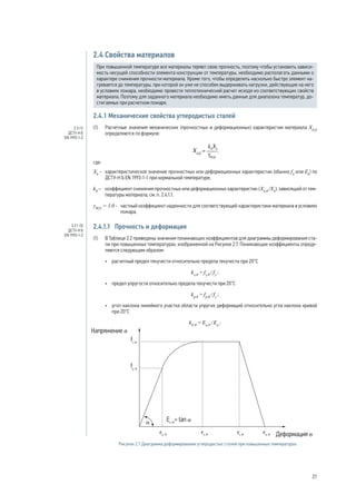 2.4 Свойства материалов
При повышенной температуре все материалы теряют свою прочность, поэтому чтобы установить зависи-
мость несущей способности элемента конструкции от температуры, необходимо располагать данными о
характере снижения прочности материала. Кроме того, чтобы определить насколько быстро элемент на-
гревается до температуры, при которой он уже не способен выдерживать нагрузки, действующие на него
в условиях пожара, необходимо провести теплотехнический расчет исходя из соответствующих свойств
материала. Поэтому для заданного материала необходимо иметь данные для диапазона температур, до-
стигаемых при расчетном пожаре.
2.4.1 Механические свойства углеродистых сталей
(1) 	 Расчетные значения механических (прочностных и деформационных) характеристик материала Xd,fi
определяются по формуле:
,
где:
Хk
- 	 характеристическое значение прочностных или деформационных характеристик (обычно fk
или Ek
) по
ДСТУ-Н Б EN 1993-1-1 при нормальной температуре;
kθ
– 	 коэффициент снижения прочностных или деформационных характеристик (Xk,θ
/Xk
), зависящий от тем-
пературы материала, см. п. 2.4.1.1;
γM,fi
= 1.0 - 	 частный коэффициент надежности для соответствующей характеристики материала в условиях
пожара.
2.4.1.1	 Прочность и деформация
(1) 	 В Таблице 2.2 приведены значения понижающих коэффициентов для диаграммы деформирования ста-
ли при повышенных температурах, изображенной на Рисунке 2.7. Понижающие коэффициенты опреде-
ляются следующим образом:
•	 расчетный предел текучести относительно предела текучести при 20°C
ky,θ
= fy,θ
/ fy
;
•	 предел упругости относительно предела текучести при 20°C
kp,θ
= fp,θ
/ fy
;
•	 угол наклона линейного участка области упругих деформаций относительно угла наклона кривой
при 20°C
kE,θ
= Ea,θ
/ Ea
;
Рисунок 2.7 Диаграмма деформирования углеродистых сталей при повышенных температурах
2.3 (1)
ДСТУ-Н Б
EN 1993-1-2
3.2.1 (3)
ДСТУ-Н Б
EN 1993-1-2
21
 