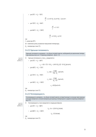 •	 для 20°C < θa
< 750°C
;
•	 для 750°C < θa
< 860°C
;
•	 для 860°C < θa
< 1200°C
,
где:
l – длина при 20°C;
Δl – изменение длины, вызванное повышением температуры;
θa
– температура стали (°C).
2.4.2.2 Удельная теплоемкость
Удельная теплоемкость материала – это объем тепловой энергии, необходимой для увеличения темпера-
туры единицы массы на 1 К (единица измерения – Дж/кг · К).
(1) 	 Удельная теплоемкость стали ca
определяется:
•	 для 20°C < θa
< 600°C
ca
= 425 + 7,73 · 10-1
θa
– 1,69·10-3
θ2
a
+2,22 · 10-6
θ3
a
Дж/(кгК);
•	 для 600°C < θa
< 735°C
;
•	 для 735°C < θa
< 900°C
;
•	 для 900°C < θa
< 1200°C
ca
= 650 Дж/(кг·К),
где:
θa
– температура стали (°C).
2.4.2.3 Теплопроводность
Теплопроводность материала – это объем тепловой энергии, который проходит за секунду через единицу
площади поперечного сечения материала для единицы температурного градиента (единица измерения –
Вт/м · К).
(1) 	 Теплопроводность стали определяется следующим образом:
•	 для 20°C < θa
< 800°C
la
= 54 – 3,33·10-2
θa
Вт/(мК);
•	 для 800°C < θa
< 1200°C
la
= 27,3 Вт/(мК),
где:
θa
– температура стали (°C).
3.4.1.2 (1)
ДСТУ-Н Б
EN 1993-1-2
3.4.1.3 (1)
ДСТУ-Н Б
EN 1993-1-2
23
 