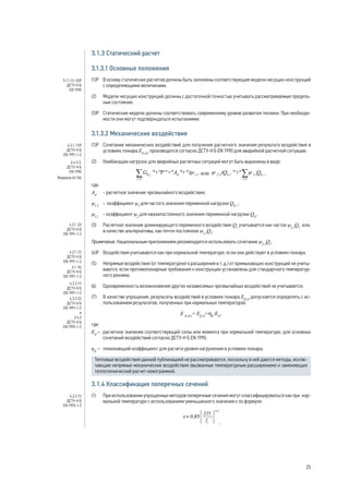 3.1.3 Статический расчет
3.1.3.1 Основные положения
(1)Р 	 В основу статических расчетов должны быть заложены соответствующие модели несущих конструкций
с определяющими величинами.
(2) 	 Модели несущих конструкций должны с достаточной точностью учитывать рассматриваемые предель-
ные состояния.
(3)Р 	 Статические модели должны соответствовать современному уровню развития техники. При необходи-
мости они могут подтверждаться испытаниями.
3.1.3.2 Механические воздействия
(1)Р 	 Сочетание механических воздействий для получения расчетного значения результата воздействия в
условиях пожара Efi,d,t
производится согласно ДСТУ-Н Б EN 1990 для аварийной расчетной ситуации.
(2) 	 Комбинации нагрузок для аварийных расчетных ситуаций могут быть выражены в виде:
,
где:
Ad
	 - расчетное значение чрезвычайного воздействия;
ψ1,1
	 - коэффициент ψ1
для частого значения переменной нагрузки Qk,i
;
ψ2,i
	 - коэффициент ψ2
для квазипостоянного значения переменной нагрузки Qk
,.
(3) 	 Расчетное значение доминирующего переменного воздействия Q1
учитывается как частое ψ2,1
Q1
или,
в качестве альтернативы, как почти постоянное ψ1,1
Q1
.
Примечание. Национальным приложением рекомендуется использовать сочетание ψ2,1
Q1
.
(4)Р 	 Воздействия учитываются как при нормальной температуре, если они действуют в условиях пожара.
(5) 	 Непрямые воздействия (от температурного расширения и т. д.) от примыкающих конструкций не учиты-
ваются, если противопожарные требования к конструкции установлены для стандартного температур-
ного режима.
(6) 	 Одновременность возникновения других независимых чрезвычайных воздействий не учитывается.
(7) 	 В качестве упрощения, результаты воздействий в условиях пожара Efi,d
допускается определять с ис-
пользованием результатов, полученных при нормальных температурах:
E fi,d,t
= Efi,d
=hfi
·Ed
,
где:
Ed
– 	 расчетное значение соответствующей силы или момента при нормальной температуре, для основных
сочетаний воздействий согласно ДСТУ-Н Б EN 1990;
ηfi
–	 понижающий коэффициент для расчета уровня нагружения в условиях пожара.
Тепловые воздействия данной публикацией не рассматриваются, поскольку в ней даются методы, исклю-
чающие непрямые механические воздействия (вызванные температурным расширением) и заменяющие
теплотехнический расчет номограммой.
3.1.4 Классификация поперечных сечений
(1) 	 При использовании упрощенных методов поперечные сечения могут классифицироваться как при нор-
мальной температуре с использованием уменьшенного значения ε по формуле:
,
5.1.1 (1)-(3)Р
ДСТУ-Н Б
EN 1990
4.3.1. (1)Р
ДСТУ-Н Б
EN 1991-1-2
6.4.3.3.
ДСТУ-Н Б
EN 1990
Формула (6.11b)
4.3.1. (2)
ДСТУ-Н Б
EN 1991-1-2
4.2.1. (1)
ДСТУ-Н Б
EN 1991-1-2
4.1. (4)
ДСТУ-Н Б
EN 1991-1-2
4.2.2 (1)
ДСТУ-Н Б
EN 1991-1-2
4.3.2 (2)
ДСТУ-Н Б
EN 1991-1-2
и
2.4.2
ДСТУ-Н Б
EN 1993-1-2
4.2.2 (1)
ДСТУ-Н Б
EN 1993-1-2
25
 