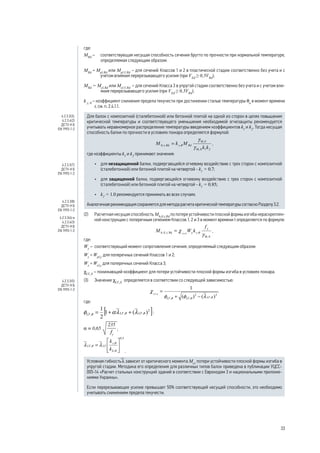 где:
MRd
– 	 соответствующая несущая способность сечения брутто по прочности при нормальной температуре,
определяемая следующим образом:
MRd
= Mpl,Rd
или Mpl,V,Rd
– для сечений Классов 1 и 2 в пластической стадии соответственно без учета и с
учетом влияния перерезывающего усилия (при VEd
≥ 0,5VRd
);
MRd
= Mel,Rd
или Mel,V,Rd
– для сечений Класса 3 в упругой стадии соответственно без учета и с учетом вли-
яния перерезывающего усилия (при VEd
≥ 0,5VRd
);
k y, θ
– коэффициент снижения предела текучести при достижении сталью температуры θa
в момент времени
t, см. п. 2.4.1.1.
Для балок с композитной (сталебетонной) или бетонной плитой на одной из сторон в целях повышения
критической температуры и соответствующего уменьшения необходимой огнезащиты рекомендуется
учитывать неравномерное распределение температуры введением коэффициентов k1
и k2
. Тогда несущая
способность балки по прочности в условиях пожара определяется формулой:
,
где коэффициенты k1
и k2
принимают значения:
•	 для незащищенной балки, подвергающейся огневому воздействию с трех сторон с композитной
(сталебетонной) или бетонной плитой на четвертой - k1
= 0.7;
•	 для защищенной балки, подвергающейся огневому воздействию с трех сторон с композитной
(сталебетонной) или бетонной плитой на четвертой - k1
= 0.85;
•	 k2
= 1.0 рекомендуется принимать во всех случаях.
Аналогичная рекомендация сохраняется для метода расчета критической температуры согласно Разделу 3.2.
(2) 	 Расчетная несущая способность Mb,fi,t,Rd
по потере устойчивости плоской формы изгиба нераскреплен-
ной конструкции с поперечным сечением Классов 1, 2 и 3 в момент времени t определяется по формуле:
,
где:
Wy
– 	соответствующий момент сопротивления сечения, определяемый следующим образом:
Wy
= Wpl,y
для поперечных сечений Классов 1 и 2;
Wy
= Wel,y
для поперечных сечений Класса 3;
χLT, fi
– понижающий коэффициент для потери устойчивости плоской формы изгиба в условиях пожара.
(3) 	 Значение χLT, fi
определяется в соответствии со следующей зависимостью:
,
где:
;
;
.
Условная гибкость l зависит от критического момента Mcr
потери устойчивости плоской формы изгиба в
упругой стадии. Методика его определения для различных типов балок приведена в публикации УЦСС-
005-14 «Расчет стальных конструкций зданий в соответствии с Еврокодом 3 и национальными приложе-
ниями Украины».
Если перерезывающее усилие превышает 50% соответствующей несущей способности, это необходимо
учитывать снижением предела текучести.	
4.2.3.3(3),
4.2.3.4(2)
ДСТУ-Н Б
EN 1993-1-2
4.2.3.3(7)
ДСТУ-Н Б
EN 1993-1-2
4.2.3.3(8)
ДСТУ-Н Б
EN 1993-1-2
4.2.3.3(4) и
4.2.3.4(3)
ДСТУ-Н Б
EN 1993-1-2
4.2.3.3(5)
ДСТУ-Н Б
EN 1993-1-2
33
 