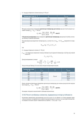 A - площадь поперечного сечения колонны, А=75,6 см2
.
Температура стали Θа
, °С χfi
Nb,fi,t,Rd
400 0,3444 611,87
500 0,3652 506,17
600 0,3315 276,78
700 0,299 122,15
800 0,3791 74,09
Методом интерполяции определяем критическую температуру для колонны при расчетной нагрузке в ус-
ловиях пожара Efi,d
= Nfi,d
= 176,9 кН:
664,6°С.
9. В качестве альтернативы можно определить критическую температуру упрощенным способом, исполь-
зуя Таблицу 3.3 данной публикации.
При равномерном распределении температуры θa
и с учетом того, что γM,fi
=1,0, Nfi,θ,Rd
определяется по фор-
муле:
,
где:
А - площадь поперечного сечения, А = 75,6 см2
;
f’y,q,l
– это предельное напряжение потери устойчивости для заданной температуры стали Θa
при условной
гибкости l
.
Для рассматриваемого сечения
.
Тогда, используя Таблицу 3.3 (сталь S235), методом интерполяции получим:
Температура стали
θа
, °С
f’y,q,l A Nb,fi,t,Rd
400 82,3
75,6 см2
622,12
500 68,43 517,33
600 37,14 280,78
700 16,86 127,46
800 9,86 74,54
Далее, методом интерполяции определяем критическую температуру для колонны при расчетной нагрузке
при пожаре Efi,d
= Nfi,d
= 176,9 кН:
667,75°С.
Как видим, погрешность вычислений по таблицам незначительна.
3.1.8.2 Расчет изгибаемых элементов, подверженных потере устойчивости
Рассмотрим главную балку, расположенную по оси «Б» в осях «2»-«3». Принято, что балка шарнирно закре-
плена на колоннах, и ее верхний пояс не является раскрепленным из плоскости, так как второстепенные бал-
ки опираются поэтажно. Пролет главной балки составляет L = 7,5 м, а шаг – 4,5 м.	
39
 