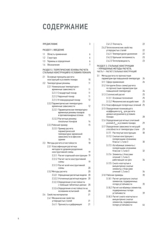 СОДЕРЖАНИЕ
ПРЕДИСЛОВИЕ	 3
РАЗДЕЛ 1. ВВЕДЕНИЕ
1.1	 Область применения	 6
1.2	 Структура	 6
1.3	 Термины и определения	 6
1.4	 Обозначения	 7
РАЗДЕЛ 2. ТЕОРЕТИЧЕСКИЕ ОСНОВЫ РАСЧЕТА
СТАЛЬНЫХ КОНСТРУКЦИЙ В УСЛОВИЯХ ПОЖАРА
2.1	 Основные принципы расчета
конструкций в условиях пожара	 10
2.2	 Температурные режимы	 11
2.2.1	Номинальные температурно-
временные зависимости	 11
2.2.1.1 Стандартный пожар	 11
2.2.1.2 Наружный пожар	 11
2.2.1.3 Углеводородный пожар	 12
2.2.2	Параметрические температурно-
временные зависимости	 12
2.2.2.1 	Параметрические температурно-
временные режимы пожаров
в противопожарных отсеках	 13
2.2.2.2	Расчетные режимы
локальных пожаров	 14
2.2.3	Рабочий пример	 15
2.2.3.1	Пример расчета
параметрической
температурно-временной
зависимости в офисном
здании	 15
2.3	 Методы расчета огнестойкости	 18
2.3.1	Классификация расчетных
методов по уровням разделения
конструктивной схемы	 19
2.3.1.1	 Расчет отдельной конструкции	 19
2.3.1.2	Расчет части конструктивной
схемы	 19
2.3.1.3	Расчет всей конструктивной
схемы	 20
2.3.2	Методы расчета	 20
2.3.2.1	 Упрощенные расчетные модели	 20
2.3.2.2	Уточненные расчетные модели	 20
2.3.2.3	Определение огнестойкости
с помощью табличных данных	 20
2.3.2.4	Определение огнестойкости на
основании испытаний	 20
2.4	 Свойства материалов	 21
2.4.1	Механические свойства
углеродистых сталей	 21
2.4.1.1	 Прочность и деформация	 21
2.4.1.2	Плотность	 22
2.4.2	Теплотехнические свойства
углеродистых сталей	 22
2.4.2.1	Температурное удлинение	 22
2.4.2.2	Удельная теплоемкость	 23
2.4.2.3	Теплопроводность	 23
РАЗДЕЛ 3. СТАЛЬНЫЕ КОНСТРУКЦИИ
- УПРОЩЕННЫЕ МЕТОДЫ РАСЧЕТА.
ЧАСТЬ 1 - РАСЧЕТ СТАЛЬНЫХ КОНСТРУКЦИЙ
3.1	 Метод расчета по прочностным
параметрам при повышенной температуре	 24
3.1.1	 Сфера применения	 24
3.1.2	Алгоритм (блок-схема) расчета
по прочностным параметрам при
повышенной температуре	 24
3.1.3	Статический расчет	 25
3.1.3.1	 Основные положения	 25
3.1.3.2	Механические воздействия	 25
3.1.4	Классификация поперечных сечений	 25
3.1.5	Определение понижающего
коэффициента ηfi
для расчета
уровня нагружения в условиях
пожара	 28
3.1.6	Определение расчетных сочетаний
усилий Efi,d
в условиях пожара	 29
3.1.7	 Определение зависимости несущей
способности от температуры стали	 29
3.1.7.1	 Растянутые конструкции	 30
3.1.7.2	 Сжатые конструкции с
поперечными сечениями
Класса 1, 2 или 3	 30
3.1.7.3	 Изгибаемые элементы с
поперечными сечениями
Классов 1, 2 или 3	 32
3.1.7.4	 Элементы с Классами
сечений 1, 2 или 3,
работающие на срез	 34
3.1.7.5	 Сжато-изогнутые и
внецентренно сжатые
элементы с Классами
сечений 1, 2 или 3	 34
3.1.8	Рабочие примеры	 35
3.1.8.1	 Расчет центрально сжатых
элементов, подверженных
потере устойчивости	 35
3.1.8.2	Расчет изгибаемых элементов,
подверженных потере
устойчивости	 39
3.1.8.3	Расчет сжато-изогнутых и
внецентренно сжатых
элементов, подверженных
потере устойчивости	 44
4
 