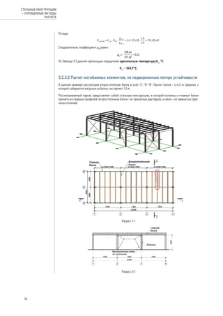 Отсюда:
.
Следовательно, коэффициент μ0
равен:
.
По Таблице 3.7 данной публикации определяем критическую температуруθcr,
°С:
θcr
= 545,7°С.
3.2.3.2 Расчет изгибаемых элементов, не подверженных потере устойчивости
В данном примере рассмотрим второстепенную балку в осях "2", "Б"-"В". Пролет балки - L=4,5 м. Ширина, с
которой собирается нагрузка на балку, составляет 1,5 м.
Рассматриваемый каркас представляет собой стальную конструкцию, в которой колонны и главные балки
приняты из сварных профилей, второстепенные балки - из прокатных двутавров, а связи - из замкнутых труб-
чатых сечений.
Разрез 1-1
Разрез 2-2
54
СТАЛЬНЫЕ КОНСТРУКЦИИ
– УПРОЩЕННЫЕ МЕТОДЫ
РАСЧЕТА
 
