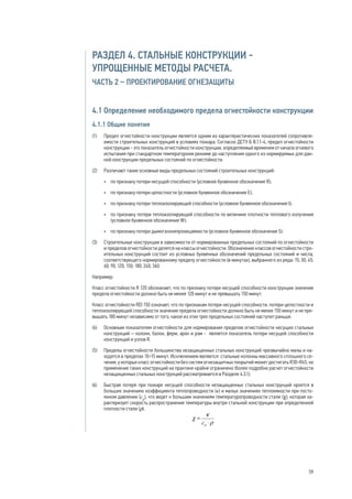 РАЗДЕЛ 4. СТАЛЬНЫЕ КОНСТРУКЦИИ -
УПРОЩЕННЫЕ МЕТОДЫ РАСЧЕТА.
ЧАСТЬ 2 – ПРОЕКТИРОВАНИЕ ОГНЕЗАЩИТЫ
4.1 Определение необходимого предела огнестойкости конструкции
4.1.1 Общие понятия
(1) 	 Предел огнестойкости конструкции является одним из характеристических показателей сопротивля-
емости строительных конструкций в условиях пожара. Согласно ДСТУ Б В.1.1-4, предел огнестойкости
конструкции - это показатель огнестойкости конструкции, определяемый временем от начала огневого
испытания при стандартном температурном режиме до наступления одного из нормируемых для дан-
ной конструкции предельных состояний по огнестойкости.
(2) 	 Различают такие основные виды предельных состояний строительных конструкций:
•	 по признаку потери несущей способности (условное буквенное обозначение R);
•	 по признаку потери целостности (условное буквенное обозначение E);
•	 по признаку потери теплоизолирующей способности (условное буквенное обозначение I);
•	 по признаку потери теплоизолирующей способности по величине плотности теплового излучения
(условное буквенное обозначение W);
•	 по признаку потери дымогазонепроницаемости (условное буквенное обозначение S).
(3) 	 Строительные конструкции в зависимости от нормированных предельных состояний по огнестойкости
и пределов огнестойкости делятся на классы огнестойкости. Обозначение классов огнестойкости стро-
ительных конструкций состоит из условных буквенных обозначений предельных состояний и числа,
соответствующего нормированному пределу огнестойкости (в минутах), выбранного из ряда: 15; 30; 45;
60; 90; 120; 150; 180; 240; 360.
Например:
Класс огнестойкости R 120 обозначает, что по признаку потери несущей способности конструкции значение
предела огнестойкости должно быть не менее 120 минут и не превышать 150 минут.
Класс огнестойкости REI 150 означает, что по признакам потери несущей способности, потери целостности и
теплоизолирующей способности значение предела огнестойкости должно быть не менее 150 минут и не пре-
вышать 180 минут независимо от того, какое из этих трех предельных состояний наступит раньше.
(4) 	 Основным показателем огнестойкости для нормирования пределов огнестойкости несущих стальных
конструкций – колонн, балок, ферм, арок и рам - является показатель потери несущей способности
конструкций и узлов R.
(5) 	 Пределы огнестойкости большинства незащищенных стальных конструкций чрезвычайно малы и на-
ходятся в пределах 10÷15 минут. Исключением являются стальные колонны массивного сплошного се-
чения, у которых класс огнестойкости без систем огнезащитных покрытий может достигать R30÷R45, но
применение таких конструкций на практике крайне ограничено (более подробно расчет огнестойкости
незащищенных стальных конструкций рассматривается в Разделе 4.3.1).
(6) 	 Быстрая потеря при пожаре несущей способности незащищенных стальных конструкций кроется в
больших значениях коэффициента теплопроводности (κ) и малых значениях теплоемкости при посто-
янном давлении (ср
), что ведет к большим значениям температуропроводности стали (χ), которая ха-
рактеризует скорость распространения температуры внутри стальной конструкции при определенной
плотности стали (ρ).
59
 