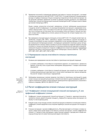 (3) 	 Проведения испытаний по определению пределов огнестойкости стальных конструкций с системами
огнезащитных покрытий согласно ДСТУ Б В.1.1-13, ДСТУ Б В.1.1-14 не дают возможность минимизировать
расходы по подбору оптимальных толщин огнезащитных покрытий для той или иной конструкции, так
как допускают принимать предельное состояние по признаку несущей способности, как превышение
температуры стальной конструкции над её начальной температурой на 480°С (в общем случае это время
достижения температуры в 500°С).
	 Иными словами, результатом испытаний, проведенных согласно требованиям вышеуказанных
стандартов, является информация, что некая рассматриваемая конструкция (с параметрами испы-
туемого образца) имеет класс огнестойкости (R, мин) при толщине покрытия (d, мм). Примененная
при этом огнезащитная система может быть использована только для защиты стальных конструк-
ций, которые имеют коэффициенты сечения, равные или большие той, которая подвергалась огне-
вым испытаниям.
(4) 	 При проведении испытаний средств огнезащиты согласно ДСТУ Б В.1.1-17, который соответствует ев-
ропейскому стандарту ENV 13381-4, зависимость предела огнестойкости стальной конструкции от
толщины используемой системы огнезащиты определяется путем прогрева образцов в огневой печи
при номинальном температурном режиме с последующим оцениванием полученных данных метода-
ми математического анализа. Оценка способности систем огнезащитных покрытий сохранять несущую
способность стальных конструкций заключается в получении математической зависимости между ми-
нимальной толщиной огнезащитного покрытия, коэффициентом сечения конструкций и нормируемым
пределом огнестойкости при различных критических температурах стальных элементов – 350°С, 400°С,
450°С, 500°С, 550°С, 600°С, 650°С, 700°С и 750°С.
4.1.3 Нормирование классов огнестойкости стальных строительных
конструкций
(1) 	 Основные цели нормирования классов огнестойкости строительных конструкций следующие:
•	 установить требования к огнестойкости на протяжении заданного, но ограниченного промежутка
времени, когда могут быть осуществлены необходимые эвакуационные и пожарно-спасательные
мероприятия;
•	 установить требования к огнестойкости основной конструкции, при которой она не потеряет свои
основные функциональные характеристики в случае полного выгорания всех горючих материалов,
без участия пожарно-спасательных подразделений.
(2)	 Необходимые минимальные значения пределов огнестойкости строительных конструкций (в нашем
случае стальных конструкций) для различных степеней огнестойкости зданий приведены в ДБН В.1.1-7
и других национальных нормах на проектирование зданий различного функционального назначения и
этажности, например, ДБН В.2.2-24, ДБН В.2.2-15 и др.
4.2 Расчет коэффициентов сечения стальных конструкций
4.2.1 Коэффициент сечения незащищенной стальной конструкции Аm
/V, или
профильный коэффициент сечения
(1)	 Коэффициент сечения незащищенной стальной конструкции Аm
/V является характеристической ве-
личиной ее сечения, равной отношению площади Аm
поверхности в единице длины конструкции к ее
объему V в той же единице длины.
(2)	 В общем случае, когда площадь сечения стальной конструкции не изменяется по всей длине элемента,
коэффициент сечения определяется как отношение периметра стальной конструкции к её площади се-
чения.
(3)	 Стальные конструкции с высоким коэффициентом Аm
/V быстрее реагируют на тепловые и огневые на-
грузки и имеют более низкий предел огнестойкости. Стальные конструкции с низким коэффициентом
сечения Аm
/V являются более массивными и имеют большую инерцию к прогреву всего объема кон-
струкции, вследствие чего имеют более высокий предел огнестойкости.
НБ 2.1.
Национальное
приложение к
ДСТУ-Н Б
EN 1991-1-2
Таблица 4.2
ДСТУ Б В.1.1-17
61
 