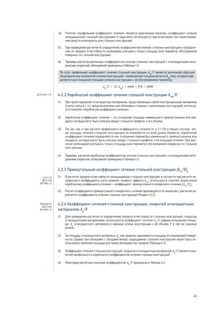 (4) 	 Понятие «профильный коэффициент сечения» является идентичным понятию «коэффициент сечения
незащищенной стальной конструкции» и чаще всего используется при испытаниях или проектирова-
нии средств огнезащиты для стальных конструкций.
(5) 	 При проведении расчетов по определению коэффициентов сечения стальных конструкций и определе-
нию их предела огнестойкости необходимо учитывать только площадь (или периметр) обогреваемой
поверхности стальной конструкции.
(6) 	 Примеры расчетов различных коэффициентов сечения стальных конструкций с огнезащитными мате-
риалами (окраской, облицовкой) приведены в Таблице 4.3.
По сути, профильный коэффициент сечения стальной конструкции Аm
/V является величиной обратной
общепринятому показателю сечения конструкций – приведенная толщина металла δпр
(мм), которая опре-
деляется как отношение площади сечения конструкции к её обогреваемому периметру.
Аm
/V = (1/ δпр
) × 1000 = P/S × 1000
4.2.2 Коробчатый коэффициент сечения стальной конструкции Amk
/V
(1)	 При проектировании огнезащитных материалов, представляющих собой конструкционные материалы
(плиты, маты и т. п.), предназначенные для облицовки стальных строительных конструкций, использу-
ется понятие «коробчатый коэффициент сечения».
(2)	 Коробчатый коэффициент сечения – это отношение площади наименьшего прямоугольника или ква-
драта, которые могут быть описаны вокруг стального профиля, к его объему.
(3)	 Так же, как и при расчете профильного коэффициента сечения (п. 4.2.1 (2)) в общих случаях, ког-
да площадь сечения стальной конструкции не изменяется по всей длине элемента, коробчатый
коэффициент сечения определяется как отношение периметра наименьшего прямоугольника или
квадрата, которые могут быть описаны вокруг стального профиля, к её площади сечения. При рас-
четах необходимо учитывать только площадь (или периметр) обогреваемой поверхности стальной
конструкции.
(4)	 Примеры расчетов коробчатых коэффициентов сечения стальных конструкций с огнезащитными мате-
риалами (окраской, облицовкой) приведены в Таблице 4.3.
4.2.3 Прямоугольный коэффициент сечения стальной конструкции [Аm
/V]b
(1)	 В расчетах предела огнестойкости незащищенных стальных конструкций, в частности при расчете по-
правочного коэффициента учета влияния теневого эффекта ksh
, используется понятие, аналогичное
коробчатому коэффициенту сечения – коэффициент прямоугольного поперечного сечения [Аm
/V]b
.
(2)	 Расчет коэффициента прямоугольного поперечного сечения производится по аналогии с расчетом ко-
робчатого коэффициента сечения стальных конструкций (Раздел 4.2.2).
4.2.4 Коэффициент сечения стальной конструкции, покрытой огнезащитным
материалом Ар
/V
(1)	 Для проведения расчетов по определению предела огнестойкости стальных конструкций, покрытых
огнезащитными материалами, используется коэффициент сечения Ар
/V, равный отношению площа-
ди Ар
огнезащитного материала в единице длины конструкции к ее объему V в той же единице
длины.
(2)	 За площадь огнезащитного материала Ар
, как правило, принимается площадь его внутренней поверх-
ности. Однако при облицовке с зазорами вокруг защищаемой стальной конструкции может быть ис-
пользовано значение площади для полых облицовок без зазоров (Таблица 4.3).
(3)	 Коэффициент сечения стальных конструкций, покрытых огнезащитным материалом Ар
/V, является ана-
логом профильного и коробчатого коэффициентов сечения стальных конструкций.
(4)	 Некоторые расчетные значения коэффициентов Ар
/V приведены в Таблице 4.3.
4.2.5.1 (2)
ДСТУ-Н Б
EN 1993-1-2
Таблица 4.3
ДСТУ-Н Б
EN 1993-1-2
ДСТУ Б В.1.1-17
63
 