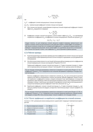 где:
Am
/V – коэффициент сечения незащищенных стальных конструкций;
[Аm
/V]b
– прямоугольный коэффициент сечения стальных конструкций.
(2)	 Для стальных конструкций с иными формами поперечных сечений поправочный коэффициент теневого
эффекта ksh
определяется по формуле:
.
(3)	 Коэффициент сечения стальной конструкции с учетом теневого эффекта [Аm
/V]sh
– это произведение
поправочного коэффициента ksh
и коэффициента сечения незащищенной стальной конструкции Am
/V:
[Аm
/V]sh
= ksh
× Am
/V.
Следует отметить, что для поперечных сечений замкнутого профиля (например, прямоугольного или
трубного сечения), полностью расположенных в зоне действия пламени, теневой эффект не оказывает су-
щественного влияния, вследствие чего поправочный коэффициент ksh
принимается равным единице, что
приводит к традиционным решениям. Также теневой эффект не существенен при расчетах огнезащищен-
ных стальных конструкций, в связи с чем коэффициент ksh
также принимается равным единице.
4.2.6 Рабочие примеры
(1) 	 В данном разделе будут рассмотрены примеры расчетов коэффициентов сечения стальных конструкций
для дальнейшего проектирования различных систем огнезащиты: окрашивание, оштукатуривание или
облицовывание.
(2) 	 Для обеспечения преемственности в настоящей публикации рабочие примеры расчета коэффициентов
сечения приведены для стальных конструкций из Разделов 3.1.8 и 3.2.3.
	 Профильный коэффициент сечения стальной конструкции Аm
/V равен отношению площади Аm
поверх-
ности в единице длины конструкции к объему V конструкции в той же единице длины конструкции.
Так как площади сечения рассматриваемых элементов не изменяются по всей длине (Раздел 4.2.1 (2), то
коэффициент сечения Аm
/V (м-1
) определяется как отношение обогреваемого периметра к площади сече-
ния конструкции.
	 Понятие «коэффициент прямоугольного поперечного сечения» [Аm
/V]b
часто используется в расчетах
предела огнестойкости незащищенных стальных конструкций. Данный коэффициент является анало-
гом коробчатого коэффициента сечения, который используется при проектировании огнезащитных
материалов, представляющих собой конструкционные материалы (плиты, маты), предназначенные для
облицовки стальных строительных конструкций. В сертификатах соответствия на конструкционные ог-
незащитные материалы данный коэффициент может быть обозначен как Аmk
/V.
(3) 	 Коробчатый коэффициент сечения стальной конструкции Аmk
/V равен отношению площади Аmk
наи-
меньшего прямоугольника или квадрата, которые могут быть описаны вокруг стального профиля, к его
объему V.
Так как площади сечения рассматриваемых элементов не изменяются по всей длине (Раздел 4.2.2 (3)), то
коэффициент сечения Аmk
/V (м-1
) определяется как отношение периметра наименьшего прямоугольника
или квадрата, которые могут быть описаны вокруг стального профиля, к его площади сечения.
4.2.6.1 Расчет профильного и коробчатого коэффициентов сечений колонны
Согласно п. 3.1.8.1, центральная колонна промышленного здания имеет следующие геометрические характе-
ристики:
1. Высота поперечного сечения h = 300 мм
2. Ширина поперечного сечения b = 200 мм
3. Высота стенки hw
= 276 мм
4. Толщина стенки tw
= 10 мм
5. Толщина полки tf
= 12 мм
	
4.2.5.1 (2)
ДСТУ-Н Б
EN 1993-1-2
65
 
