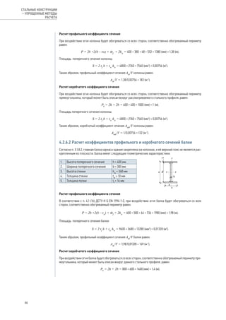 Расчет профильного коэффициента сечения
При воздействии огня колонна будет обогреваться со всех сторон, соответственно обогреваемый периметр
равен:
Р = 2b +2(b – tw) + 4tf
+ 2hw
= 400 + 380 + 48 + 552 = 1380 (мм) = 1,38 (м).
Площадь поперечного сечения колонны:
S = 2 tf
b + tw
hw
= 4800 + 2760 = 7560 (мм2
) = 0,00756 (м2
).
Таким образом, профильный коэффициент сечения Аm
/V колонны равен:
Аm
/V = 1,38/0,00756 = 183 (м-1
).
Расчет коробчатого коэффициента сечения
При воздействии огня колонна будет обогреваться со всех сторон, соответственно обогреваемый периметр
прямоугольника, который может быть описан вокруг рассматриваемого стального профиля, равен:
Рk
= 2h + 2b = 600 + 400 = 1000 (мм) = 1 (м).
Площадь поперечного сечения колонны:
S = 2 tf
b + tw
hw
= 4800 + 2760 = 7560 (мм2
) = 0,00756 (м2
).
Таким образом, коробчатый коэффициент сечения Аmk
/V колонны равен:
Аmk
/V = 1/0,00756 = 132 (м-1
).
4.2.6.2 Расчет коэффициентов профильного и коробчатого сечений балки
Согласно п. 3.1.8.2, главная балка каркаса здания закреплена на колоннах, и её верхний пояс не является рас-
крепленным из плоскости. Балка имеет следующие геометрические характеристики:
1. Высота поперечного сечения h = 400 мм
2. Ширина поперечного сечения b = 300 мм
3. Высота стенки hw
= 368 мм
4. Толщина стенки tw
= 10 мм
5. Толщина полки tf
= 16 мм
	
Расчет профильного коэффициента сечения
В соответствии с п. 4.1 (16) ДСТУ-Н Б EN 1994-1-2, при воздействии огня балка будет обогреваться со всех
сторон, соответственно обогреваемый периметр равен:
Р = 2b +2(b – tw
) + 4tf
+ 2hw
= 600 + 580 + 64 + 736 = 1980 (мм) = 1,98 (м).
Площадь поперечного сечения балки:
S = 2 tf
b + tw
hw
= 9600 + 3680 = 13280 (мм2
) = 0,01328 (м2
).
Таким образом, профильный коэффициент сечения Аm
/V балки равен:
Аm
/V = 1,98/0,01328 = 149 (м-1
).
Расчет коробчатого коэффициента сечения
При воздействии огня балка будет обогреваться со всех сторон, соответственно обогреваемый периметр пря-
моугольника, который может быть описан вокруг данного стального профиля, равен:
Рk
= 2h + 2b = 800 + 600 = 1400 (мм) = 1,4 (м).
66
СТАЛЬНЫЕ КОНСТРУКЦИИ
– УПРОЩЕННЫЕ МЕТОДЫ
РАСЧЕТА
 