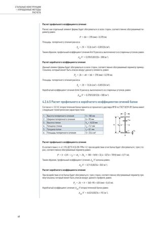 Расчет профильного коэффициента сечения
Раскос как отдельный элемент фермы будет обогреваться со всех сторон, соответственно обогреваемый пе-
риметр равен:
Р = 6h = 378 (мм) = 0,378 (м).
Площадь поперечного сечения раскоса:
Sр
= 2S = 12,26 (см2
) = 0,001226 (м2
).
Таким образом, профильный коэффициент сечения Аm/V раскоса, выполненного из спаренных уголков, равен:
Аm
/V = 0,378/0,001226 = 308 (м-1
).
Расчет коробчатого коэффициента сечения
Данный элемент фермы будет обогреваться со всех сторон, соответственно обогреваемый периметр прямоу-
гольника, который может быть описан вокруг данного элемента, равен:
Рk
= 2h + 4b = 6h = 378 (мм) = 0,378 (м).
Площадь поперечного сечения раскоса:
Sр
= 2S = 12,26 (см2
) = 0,001226 (м2
).
Коробчатый коэффициент сечения Аmk/V раскоса, выполненного из спаренных уголков, равен:
Аmk
/V = 0,378/0,001226 = 308 (м-1
).
4.2.6.5 Расчет профильного и коробчатого коэффициентов сечений балки
Согласно п. 3.2.3.2, второстепенная балка принята из прокатного двутавра №18 по ГОСТ 8239-89. Балка имеет
следующие геометрические характеристики:
1. Высота поперечного сечения h = 180 мм
2. Ширина поперечного сечения b = 90 мм
3. Высота стенки hw
= 163,8 мм
4. Толщина стенки tw
= 5,1 мм
5. Толщина полки tf
= 8,1 мм
6. Площадь поперечного сечения S = 23,4 см2
	
Расчет профильного коэффициента сечения
В соответствии с п. 4.1 (15) ДСТУ-Н Б EN 1994-1-2, при воздействии огня балка будет обогреваться с трех сто-
рон, соответственно обогреваемый периметр равен:
Р = b +2(b – tw
) + 4tf
+ 2hw
= 180 + 169,8 + 32,4 + 327,6 = 709,8 (мм) = 0,71 (м).
Таким образом, профильный коэффициент сечения Аm
/V колонны равен:
Аm
/V = 0,71/0,00234 = 303 (м-1
).
Расчет коробчатого коэффициента сечения
При воздействии огня балка будет обогреваться с трех сторон, соответственно обогреваемый периметр пря-
моугольника, который может быть описан вокруг данного профиля, равен:
Рk
= 2h + b = 360 +90 = 450 (мм) = 0,45 (м).
Коробчатый коэффициент сечения Аmk
/V второстепенной балки равен:
Аmk
/V = 0,45/0,00234 = 192 (м-1
).
68
СТАЛЬНЫЕ КОНСТРУКЦИИ
– УПРОЩЕННЫЕ МЕТОДЫ
РАСЧЕТА
 