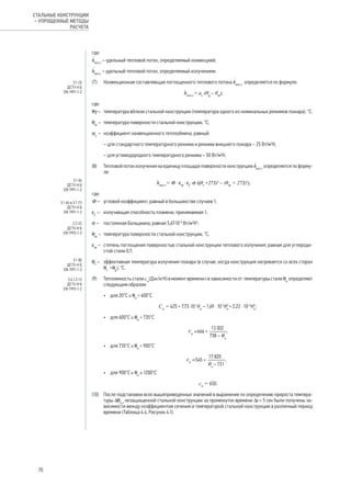 где:
h
·
net,c
– удельный тепловой поток, определяемый конвекцией;
h
·
net,r
– удельный тепловой поток, определяемый излучением.
(7)	 Конвекционная составляющая поглощенного теплового потока h
·
net,c
определяется по формуле:
ׁ hnet,c
= ac
·(θg
– θm
),
где:
θg – 	 температура вблизи стальной конструкции (температура одного из номинальных режимов пожара), °С;
θm
– 	температура поверхности стальной конструкции, °С;
αс
– 	 коэффициент конвекционного теплообмена, равный:
	 – для стандартного температурного режима и режима внешнего пожара – 25 Вт/м2
К;
	 – для углеводородного температурного режима – 50 Вт/м2
К.
(8)	 Тепловой поток излучения на единицу площади поверхности конструкции h
·
net,r
определяется по форму-
ле:
ׁ hnet,r
= Ф · em
· ef
· s·((θr
+273)4
– (θm
+ 273)4
),
где:
Ф – 	 угловой коэффициент, равный в большинстве случаев 1;
εf
– 	 излучающая способность пламени, принимаемая 1;
σ – 	 постоянная Больцмана, равная 5,67·10-8
Вт/м2
К4
;
θm
– 	температура поверхности стальной конструкции, °С;
εm
– 	 степень поглощения поверхностью стальной конструкции теплового излучения, равная для углероди-
стой стали 0,7;
θr
– 	 эффективная температура излучения пожара (в случае, когда конструкция нагревается со всех сторон
θr
=θg
), °С.
(9)	 Теплоемкость стали ca
(Дж/кгК) в момент времени t в зависимости от температуры стали θа
определяют
следующим образом:
•	 для 20°С ≤ θа
< 600°С
Ca
= 425 + 7,73 ·10-1
θa
– 1,69 · 10-3
θ2
a
+ 2,22 · 10-6
θ3
a
;
•	 для 600°С ≤ θа
< 735°С
	
;
•	 для 735°С ≤ θа
< 900°С
	 ;
•	 для 900°С ≤ θа
≤ 1200°С
	 ca
= 650.
(10)	 После подстановки всех вышеприведенных значений в выражение по определению прироста темпера-
туры Δqa,t
незащищенной стальной конструкции за промежуток времени Δt = 5 сек были получены за-
висимости между коэффициентом сечения и температурой стальной конструкции в различный период
времени (Таблица 4.4, Рисунок 4.1).
3.1 (3)
ДСТУ-Н Б
EN 1991-1-2
3.1 (6)
ДСТУ-Н Б
EN 1991-1-2
3.1 (6) и 3.1 (7)
ДСТУ-Н Б
EN 1991-1-2
2.2 (2)
ДСТУ-Н Б
EN 1993-1-2
3.1 (8)
ДСТУ-Н Б
EN 1991-1-2
3.4.1.2 (1)
ДСТУ-Н Б
EN 1993-1-2
70
СТАЛЬНЫЕ КОНСТРУКЦИИ
– УПРОЩЕННЫЕ МЕТОДЫ
РАСЧЕТА
 