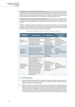 Огнезащитные сухие строительные смеси (штукатурки) представляют собой, как правило, цементно-вер-
микулитовый состав с комплексом специальных добавок, который образует покрытие с высокой адгезионной
способностью к стальным поверхностям и относительно низкой плотностью (400-600 кг/м3
). Составы постав-
ляются в виде сухих строительных смесей, которые наносятся на поверхность металлоконструкций толщиной
10-50 мм в зависимости от требуемого класса огнестойкости, который может достигать R 240.
Огнезащитные плиты и листовые волокнистые материалы представляют собой конструктивные методы,
огнезащитное действие которых заключается в теплофизических свойствах используемого материала. Класс
огнестойкости стальных конструкций, достигаемый при применении огнезащитных плит, может составлять
до R 300.
В Таблице 4.5 приведены сравнительные характеристики наиболее распространенных средств пассивной
огнезащиты, которые могут служить ориентиром при выборе огнезащитного материала для обеспечения
требуемых классов огнестойкости с учетом конфигурации защищаемых стальных конструкций, требований
экологического и эстетического плана, а также условий эксплуатации.
Таблица 4.5 Области применения огнезащитных материалов с учетом их особенностей
Огнезащитный
материал
Преимущества Недостатки
Класс огнестойкости
и область
применения
Составы
интумесцентного
типа
Минимальная толщина и весовая
нагрузка на конструкцию,
технологичность работ по
огнезащите, ремонтопригодность,
вибростойкость, хорошие
декоративные свойства
Ограниченные
условия эксплуатации
и огнезащитная
эффективность,
высокая токсичность
продуктов горения
до R 90
Для стальных
конструкций любой
конфигурации (колонны,
балки, косоуры, ригели,
фермы, связи)
Огнезащитные
цементно-
вермикулитовые
штукатурки
Высокий предел огнестойкости,
низкая стоимость материала,
экологичность при эксплуатации
и отсутствие токсичных
продуктов горения, возможность
применения на открытом воздухе
Трудоемкость работ по
нанесению, сложность
восстановления и
ремонта, низкие
декоративные
качества, слабая
адгезия к поверхности,
пониженная
вибростойкость
до R 240
Для стальных
конструкций несложной
конфигурации (колонны,
балки)
Огнезащитные
плиты и листовые
волокнистые
материалы
Высокие предел огнестойкости
и срок эксплуатации,
повышенная вибростойкость
за счет механических
креплений к конструкциям,
ремонтопригодность, отсутствие
коррозионного воздействия на
металл, хорошие декоративные
свойства, экологичность при
эксплуатации и отсутствие
токсичных продуктов горения,
точный контроль толщины
огнезащитного слоя, сухой
способ монтажа
Необходимость
устройства крепежных
систем и элементов,
ограниченное
применение для
огнезащиты
конструкций сложной
конфигурации
до R 300
Для стальных
конструкций несложной
конфигурации (колонны,
балки)
4.4.1 Рабочий пример
(1) 	 Приведенные ниже примеры не являются типовыми и оптимальными огнезащитными решениями. При-
меры были подобраны таким образом, чтобы максимально продемонстрировать возможные способы и
средства огнезащиты стальных конструкций.
(2) 	 Подбор огнезащитных средств может быть осуществлен из ряда материалов, сертифицированных в
Украине и прошедших испытания в соответствии с ДСТУ Б В.1.1-17 «Защита от пожара. Огнезащитные
покрытия для строительных несущих металлических конструкций. Методы определения огнезащитной
способности (ENV 13381-4:2002, NEQ)». Испытания огнезащитных средств согласно методике, изложен-
ной в данном стандарте, значительно расширяют области применения материалов, облегчают работу
при проектировании огнезащиты и повышают степень надежности огнезащитной обработки стальных
74
СТАЛЬНЫЕ КОНСТРУКЦИИ
– УПРОЩЕННЫЕ МЕТОДЫ
РАСЧЕТА
 