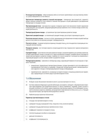 Огнезащитные материалы - любые материалы либо их сочетания, применяемые к конструктивному элемен-
ту с целью повышения его огнестойкости.
Критическая температура элемента стальной конструкции – температура, при которой для заданного
уровня нагрузки ожидается отказ элемента стальной конструкции в случае равномерного распределения
температуры по площади сечения.
Противопожарный отсек - пространство в здании, в пределах одного или нескольких этажей, окруженное
ограждающими конструкциями, предупреждающими распространение огня в течение пожара соответству-
ющей длительности.
Температурный режим пожара – установленное при проектировании развитие пожара.
Проектный сценарий пожара – установленный сценарий пожара, для которого производится расчет.
Расчетная плотность потока – плотность потока, принимаемая для определения тепловых воздействий при
расчете огнестойкости; её значения учитывает неопределенности.
Плотность потока – пожарная нагрузка на единицу площади этажа qf
или площади всех ограждающих кон-
струкций, включая проемы.
Пожарная нагрузка – вся тепловая энергия, которая выделяется при сгорании всех горючих материалов в
пространстве.
Сценарий пожара – качественное описание развития пожара с указанием времени для ключевых моментов,
которые характеризуют пожар и отличают его от других возможных пожаров. Сценарий обычно описывается
процессами возгорания и развития пожара, стадиями его полного развития и затухания во взаимосвязи с
окружающей средой и систем, которые влияют на развитие пожара.
Температурные режимы – зависимость температуры среды, окружающей поверхности конструкции, от вре-
мени. Различают:
•	 номинальные: традиционные температурные режимы, которые принимаются для классификации и
подтверждения огнестойкости (например: стандартный температурный режим, температурный ре-
жим наружного пожара и температурный режим пожара углеводородов);
•	 параметрические: зависимости, основанные на модели пожара и специальных физических параме-
трах, определяющих состояние среды в противопожарном отсеке.
1.4 Обозначения
(1) 	 В общем случае обозначения поясняются в месте, где они встречаются по тексту.
(2) 	 Система символов в Еврокодах и данной публикации, как правило, совпадает с общепринятыми в прак-
тике проектирования. Для разделения близких по смыслу переменных, например, осевого усилия и
несущей способности на сжатие, широко применены подстрочные индексы. Если необходимо, исполь-
зуется несколько индексов, например, для разделения сопротивления изгибу в осях y-y и z-z. Каждый
подстрочный индекс при перечислении разделяется запятой.
(3) 	 Наиболее распространенные обозначения:
Параметры противопожарных отсеков
Af
– 	площадь пола противопожарного отсека;
At
– 	суммарная площадь ограждений (стены, покрытия и полы, включая проемы);
Av
– 	суммарная площадь вертикальных проемов во всех стенах;
O – 	 коэффициент проемности пожарного отсека;
b – 	 теплопоглощающая способность ограждения;
c – 	 удельная теплоемкость;
λ – 	 коэффициент теплопроводности;
7
 