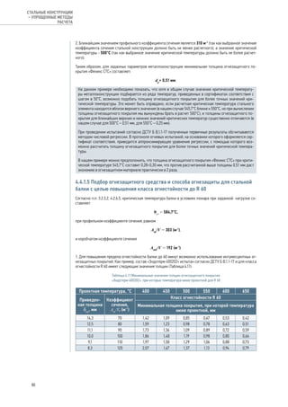 2. Ближайшим значением профильного коэффициента сечения является 310 м-1
(так как выбранное значение
коэффициента сечения стальной конструкции должно быть не менее расчетного), а значение критической
температуры - 500°С (так как выбранное значение критической температуры должно быть не более расчет-
ного).
Таким образом, для заданных параметров металлоконструкции минимальная толщина огнезащитного по-
крытия «Феникс СТС» составляет:
dp
= 0,51 мм.
На данном примере необходимо показать, что хотя в общем случае значение критической температу-
ры металлоконструкции подбирается из ряда температур, приведенных в сертификатах соответствия с
шагом в 50°С, возможно подобать толщину огнезащитного покрытия для более точных значений кри-
тической температуры. Это может быть оправдано, если расчетная критическая температура стального
элемента находится вблизи верхнего значения (в нашем случае 545,7°С ближе к 550°С, но при вычислении
толщины огнезащитного покрытия мы вынуждены брать в расчет 500°С), и толщины огнезащитного по-
крытия для ближайших верхних и нижних значений критических температур существенно отличаются (в
нашем случае для 500°С – 0,51 мм, для 550°С – 0,25 мм).
При проведении испытаний согласно ДСТУ Б В.1.1-17 полученные первичные результаты обсчитываются
методом числовой регрессии. В протоколе огневых испытаний, на основании которого оформляется сер-
тификат соответствия, приводится аппроксимирующее уравнение регрессии, с помощью которого воз-
можно рассчитать толщину огнезащитного покрытия для более точных значений критической темпера-
туры.
В нашем примере можно предположить, что толщина огнезащитного покрытия «Феникс СТС» при крити-
ческой температуре 545,7°С составит 0,28÷0,30 мм, что против рассчитанной выше толщины 0,51 мм даст
экономию в огнезащитном материале практически в 2 раза.
4.4.1.5 Подбор огнезащитного средства и способа огнезащиты для стальной
балки с целью повышения класса огнестойкости до R 60
Согласно п.п. 3.2.3.2, 4.2.6.5, критическая температура балки в условиях пожара при заданной нагрузке со-
ставляет:
θcr
= 584,7°С,
при профильном коэффициенте сечения, равном
Аm
/V = 303 (м-1
),
и коробчатом коэффициенте сечения
Аmk
/V = 192 (м-1
).
1. Для повышения предела огнестойкости балки до 60 минут возможно использование интумесцентных ог-
незащитных покрытий. Как пример, состав «Эндотерм 400202» испытан согласно ДСТУ Б В.1.1-17 и для класса
огнестойкости R 60 имеет следующие значения толщин (Таблица 4.11):
Таблица 4.11 Минимальные значения толщин огнезащитного покрытия
«Эндотерм 400202», при которых температура ниже проектной для R 60
Проектная температура, °С 400 450 500 550 600 650
Приведен-
ная толщина
δпр
, мм
Коэффициент
сечения,
Аm
/V, (м-1
)
Класс огнестойкости R 60
Минимальная толщина покрытия, при которой температура
ниже проектной, мм
14,3 70 1,42 1,09 0,85 0,67 0,53 0,42
12,5 80 1,59 1,23 0,98 0,78 0,63 0,51
11,1 90 1,73 1,36 1,09 0,89 0,72 0,59
10,0 100 1,86 1,48 1,19 0,98 0,80 0,66
9,1 110 1,97 1,58 1,29 1,06 0,88 0,73
8,3 120 2,07 1,67 1,37 1,13 0,94 0,79
80
СТАЛЬНЫЕ КОНСТРУКЦИИ
– УПРОЩЕННЫЕ МЕТОДЫ
РАСЧЕТА
 