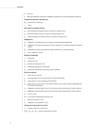 ρ – 	 плотность;
Г – 	 временной коэффициент, зависящий от коэффициента проемности О и теплопоглощающей способности b.
Температурно-временные характеристики
Θmax
– 	максимальная температура;
t – 	 время.
Характеристики пожарной нагрузки
qf,d
–	 расчетная удельная пожарная нагрузка, отнесенная к площади пола Af
;
qt,d
– 	расчетная пожарная нагрузка, отнесенная к площади поверхности At
;
qf,k
–	 нормативная удельная пожарная нагрузка, отнесенная к площади пола Af
.
Коэффициенты
δni
– 	 коэффициент, учитывающий наличие специальных противопожарных мероприятий;
δq1
– 	 коэффициент учета риска возникновения пожара в зависимости от размеров помещения (пожарной
секции);
δq2
– 	 коэффициент учета риска возникновения пожара в зависимости от назначения здания;
m – 	 масса, коэффициент горения.
Параметры температуры
θ – 	 температура;
θa
– 	 температура стали;
θa,cr
–	критическая температура стали;
θg
– 	 температура окружающей газовой среды;
θg,t
– 	 температура окружающей газовой среды в момент времени t.
Свойства материалов
fy
– 	 предел текучести при 20°C;
fy,θ
– 	 расчетный предел текучести при достижении сталью температуры θa
;
Ea
– 	 модуль упругости стали при нормальной температуре;
Ea,θ
– модуль упругости стали (тангенс угла наклона линейного участка области упругих деформаций) при
достижении температуры θa
;
ky,θ
– 	 коэффициент снижения предела текучести стали при достижении температуры θa
в момент времени t;
kE,θ
– коэффициент снижения модуля упругости стали при достижении температуры θa
в момент времени t;
ρa
– 	 плотность стали;
Δl/l –	 относительное температурное удлинение стали;
ca
– 	 удельная теплоемкость стали;
λа
– 	 коэффициент теплопроводности стали.
Геометрические характеристики сечений
А –	 площадь поперечного сечения брутто;
W (Wpl,y
, Wpl,z
, Wel,y
, Wel,z
) – моменты сопротивления сечения;
8
ВВЕДЕНИЕ
 