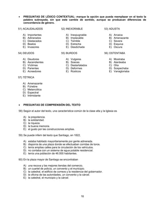 •   PREGUNTAS DE LÉXICO CONTEXTUAL: marque la opción que pueda reemplazar en el texto la
    palabra subrayada, sin que este cambie de sentido, aunque se produzcan diferencias de
    concordancia de género.

51) ACAUDALADOS                       52) INEXORABLE                           53) ADUSTA

    A)   Importantes                       A)   Inexpugnable                      A)   Arcaica
    B)   Adinerados                        B)   Implacable                        B)   Amenazante
    C)   Destacados                        C)   Temible                           C)   Severa
    D)   Beatos                            D)   Estrecha                          D)   Esquiva
    E)   Invasores                         E)   Desdichada                        E)   Oscura

54) DEUDOS                            55) BURDOS                               56) OSTENTABA

    A)   Deudores                          A)   Vulgares                          A)   Mostraba
    B)   Ascendientes                      B)   Soeces                            B)   Alardeaba
    C)   Víctimas                          C)   Destartalados                     C)   Olía
    D)   Parientes                         D)   Deformes                          D)   Sospechaba
    E)   Acreedores                        E)   Rústicos                          E)   Vanagloriaba

57) TÉTRICA

    A)   Amenazante
    B)   Fúnebre
    C)   Melancólica
    D)   Espectral
    E)   Intimidante


•   PREGUNTAS DE COMPRENSIÓN DEL TEXTO

58) Según el autor del texto, una característica común de la clase alta y la Iglesia es

    A)   la prepotencia.
    B)   la solidaridad.
    C)   la riqueza.
    D)   la buena memoria.
    E)   el gusto por las construcciones amplias.

59) Se puede inferir del texto que Santiago, en 1822,

    A)   estaba habitado mayoritariamente por gente adinerada.
    B)   disponía de una plaza donde se efectuaban corridas de toros.
    C)   tenía amplias calles para la circulación de los vehículos.
    D)   no contaba con un sistema de agua potable residencial.
    E)   tenía una población de 46.000 habitantes.

60) En la plaza mayor de Santiago se encontraban

    A)   una recova y las mejores tiendas del comercio.
    B)   un cuartel de policía, un convento y el municipio.
    C)   la catedral, el edificio de correos y la residencia del gobernador.
    D)   la oficina de las autoridades, un convento y la cárcel.
    E)   la catedral, el municipio y la cárcel.




                                                        16
 