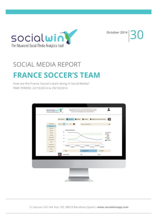  
	
  
	
  
	
  
	
  
	
  
	
  
	
  
SOCIAL MEDIA REPORT
FRANCE SOCCER’S TEAM
How are the France Soccer’s team doing in Social Media?
TIME PERIOD: 22/10/2014 to 29/10/2014
October 2014
30
C/ Llacuna 162-164, box 102, 08018 Barcelona (Spain) - www.socialwinapp.com
 