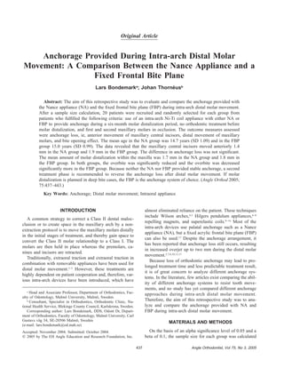 Angle Orthodontist, Vol 75, No 3, 2005437
Original Article
Anchorage Provided During Intra-arch Distal Molar
Movement: A Comparison Between the Nance Appliance and a
Fixed Frontal Bite Plane
Lars Bondemarka
; Johan Thorne´usb
Abstract: The aim of this retrospective study was to evaluate and compare the anchorage provided with
the Nance appliance (NA) and the ﬁxed frontal bite plane (FBP) during intra-arch distal molar movement.
After a sample size calculation, 20 patients were recruited and randomly selected for each group from
patients who fulﬁlled the following criteria: use of an intra-arch Ni-Ti coil appliance with either NA or
FBP to provide anchorage during a six-month molar distalization period, no orthodontic treatment before
molar distalization, and ﬁrst and second maxillary molars in occlusion. The outcome measures assessed
were anchorage loss, ie, anterior movement of maxillary central incisors, distal movement of maxillary
molars, and bite opening effect. The mean age in the NA group was 14.7 years (SD 1.09) and in the FBP
group 15.0 years (SD 0.99). The data revealed that the maxillary central incisors moved anteriorly 1.4
mm in the NA group and 1.9 mm in the FBP group. The difference in anchorage loss was not signiﬁcant.
The mean amount of molar distalization within the maxilla was 1.7 mm in the NA group and 1.8 mm in
the FBP group. In both groups, the overbite was signiﬁcantly reduced and the overbite was decreased
signiﬁcantly more in the FBP group. Because neither the NA nor FBP provided stable anchorage, a second
treatment phase is recommended to reverse the anchorage loss after distal molar movement. If molar
distalization is planned in deep bite cases, the FBP is the anchorage system of choice. (Angle Orthod 2005;
75:437–443.)
Key Words: Anchorage; Distal molar movement; Intraoral appliance
INTRODUCTION
A common strategy to correct a Class II dental maloc-
clusion or to create space in the maxillary arch by a non-
extraction protocol is to move the maxillary molars distally
in the initial stages of treatment, and thereby gain space to
convert the Class II molar relationship to a Class I. The
molars are then held in place whereas the premolars, ca-
nines and incisors are retracted.
Traditionally, extraoral traction and extraoral traction in
combination with removable appliances have been used for
distal molar movement.1–3
However, these treatments are
highly dependent on patient cooperation and, therefore, var-
ious intra-arch devices have been introduced, which have
a
Head and Associate Professor, Department of Orthodontics, Fac-
ulty of Odontology, Malmo¨ University, Malmo¨, Sweden.
b
Consultant, Specialist in Orthodontics, Orthodontic Clinic, Na-
tional Health Service, Blekinge County Council, Karlskrona, Sweden.
Corresponding author: Lars Bondemark, DDS, Odont Dr, Depart-
ment of Orthodontics, Faculty of Odontology, Malmo¨ University, Carl
Gustavs va¨g 34, SE-20506 Malmo¨, Sweden
(e-mail: lars.bondemark@od.mah.se)
Accepted: November 2004. Submitted: October 2004.
᭧ 2005 by The EH Angle Education and Research Foundation, Inc.
almost eliminated reliance on the patient. These techniques
include Wilson arches,4,5
Hilgers pendulum appliances,6–8
repelling magnets, and superelastic coils.9–16
Most of the
intra-arch devices use palatal anchorage such as a Nance
appliance (NA), but a ﬁxed acrylic frontal bite plane (FBP)
can also be used.17
Despite the anchorage arrangement, it
has been reported that anchorage loss still occurs, resulting
in increased overjet up to two mm during the distal molar
movement.5,7,8,10,13,17
Because loss of orthodontic anchorage may lead to pro-
longed treatment time and less predictable treatment result,
it is of great concern to analyze different anchorage sys-
tems. In the literature, few articles exist comparing the abil-
ity of different anchorage systems to resist tooth move-
ments, and no study has yet compared different anchorage
approaches during intra-arch distal molar movement.
Therefore, the aim of this retrospective study was to ana-
lyze and compare the anchorage provided with NA and
FBP during intra-arch distal molar movement.
MATERIALS AND METHODS
On the basis of an alpha signiﬁcance level of 0.05 and a
beta of 0.1, the sample size for each group was calculated
 