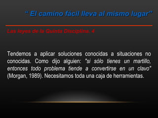 “  El camino fácil lleva al mismo lugar”  Las leyes de la Quinta Disciplina. 4 Tendemos a aplicar soluciones conocidas a situaciones no conocidas. Como dijo alguien:  "si sólo tienes un martillo, entonces todo problema tiende a convertirse en un clavo"  (Morgan, 1989). Necesitamos toda una caja de herramientas. 