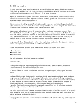 B2 − Ciclo reproductivo.
En forma simultánea con la evolución descrita de las yemas vegetativas se produce durante este período la
evolución de las yemas de flor. Esta evolución empieza igualmente con él desborre; que puede ser, según las
especies, anterior, simultáneo o posterior al desborre de las yemas de madera.
A partir de este momento las yemas de flor, en su evolución van pasando por una serie de sucesivos estados
fenológicos. Estos estados son tan importantes a efectos prácticos, que han sido profusamente estudiados
como monográfico, para las distintas especies.
Estos estados son fases del proceso de floración; durante éste se produce la polinización, germinación del
polen, crecimiento del tubo polínico, fecundación y cuajado del fruto. El proceso completo dura entre los diez
y veinticinco días y al final del mismo la flor se ha transformado en fruto.
A partir, pues, del cuajado, el proceso de floración termina, y comienzan otros nuevos procesos: el de
desarrollo del fruto y el de maduración posterior. Los frutos crecen, aumentando de tamaño, hasta alcanzar el
típico de la especie, y en ellos se producen las transformaciones físico−químicas que definen su sabor, color,
olor y restantes características. Esto es lo que se llama maduración, y su final es el estado fenológico de
madurez, estado en el que el fruto o se recoge y consume, o se desprende del árbol, o se pudre.
Los procesos de desarrollo y maduración de los frutos pueden tener una duración absolutamente variable en
función de la especie, de la variedad y de las condiciones ambientales.
El ciclo reproductivo no comienza con el desborre de la yema de flor sino que se inicia con:
Inducción floral.•
Iniciación floral.•
Desarrollo floral.•
Que tiene lugar dentro de la yema, por eso dura dos años.
Inducción floral.
El cambio fisiológico que se produce en un determinado momento en una yema, y que condiciona su
evolución a yema de flor, se denomina inducción floral.
Se produce al final del período de crecimiento primaveral, en el período junio, julio y agosto en nuestros
climas.
Las bases fisiológicas que condicionan la evolución a yema de flor de unas determinadas yemas son varias.
Las primeras teorías planteaban la hipótesis de que la formación de flores dependía de la presencia en la
planta de determinadas sustancias elaboradas en las hojas. Posteriormente otros relacionan la inducción floral
no con la presencia de sustancias, sino con un cierto equilibrio hidratos de carbono−sales nutritivas, o
compuestos orgánicos−elementos minerales, anulando la teoría anterior del antagonismo
vegetación−fructificación, y preconizando la búsqueda de ese equilibrio, pero sin definir qué sustancias
elaboradas ni qué minerales resultaban más influyentes.
Otra teoría es que la inducción floral está claramente condicionada por el valor de la relación C/N en el árbol;
según esta teoría, si esta relación es moderadamente alta se promueve la inducción floral, mientras que si es
baja, se favorece el crecimiento vegetativo.
Trabajos posteriores demuestran paulatinamente las contradicciones de la teoría anterior, y van dando paso a
11
 