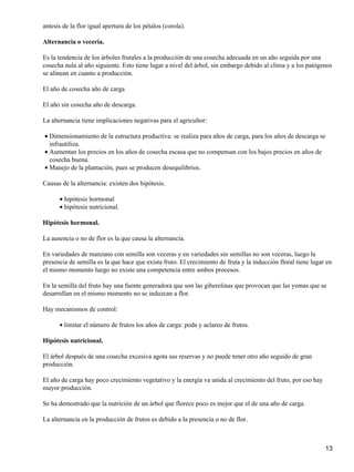 antesis de la flor igual apertura de los pétalos (corola).
Alternancia o vecería.
Es la tendencia de los árboles frutales a la producción de una cosecha adecuada en un año seguida por una
cosecha nula al año siguiente. Esto tiene lugar a nivel del árbol, sin embargo debido al clima y a los patógenos
se alinean en cuanto a producción.
El año de cosecha año de carga
El año sin cosecha año de descarga.
La alternancia tiene implicaciones negativas para el agricultor:
Dimensionamiento de la estructura productiva: se realiza para años de carga, para los años de descarga se
infrautiliza.
•
Aumentan los precios en los años de cosecha escasa que no compensan con los bajos precios en años de
cosecha buena.
•
Manejo de la plantación, pues se producen desequilibrios.•
Causas de la alternancia: existen dos hipótesis.
hipótesis hormonal•
hipótesis nutricional.•
Hipótesis hormonal.
La ausencia o no de flor es la que causa la alternancia.
En variedades de manzano con semilla son veceras y en variedades sin semillas no son veceras, luego la
presencia de semilla es la que hace que exista fruto. El crecimiento de fruta y la inducción floral tiene lugar en
el mismo momento luego no existe una competencia entre ambos procesos.
En la semilla del fruto hay una fuente generadora que son las giberelinas que provocan que las yemas que se
desarrollan en el mismo momento no se induzcan a flor.
Hay mecanismos de control:
limitar el número de frutos los años de carga: poda y aclareo de frutos.•
Hipótesis nutricional.
El árbol después de una cosecha excesiva agota sus reservas y no puede tener otro año seguido de gran
producción.
El año de carga hay poco crecimiento vegetativo y la energía va unida al crecimiento del fruto, por eso hay
mayor producción.
Se ha demostrado que la nutrición de un árbol que florece poco es mejor que el de una año de carga.
La alternancia en la producción de frutos es debido a la presencia o no de flor.
13
 
