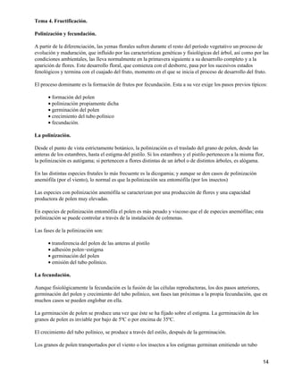 Tema 4. Fructificación.
Polinización y fecundación.
A partir de la diferenciación, las yemas florales sufren durante el resto del período vegetativo un proceso de
evolución y maduración, que influido por las características genéticas y fisiológicas del árbol, así como por las
condiciones ambientales, las lleva normalmente en la primavera siguiente a su desarrollo completo y a la
aparición de flores. Este desarrollo floral, que comienza con el desborre, pasa por los sucesivos estados
fenológicos y termina con el cuajado del fruto, momento en el que se inicia el proceso de desarrollo del fruto.
El proceso dominante es la formación de frutos por fecundación. Esta a su vez exige los pasos previos típicos:
formación del polen•
polinización propiamente dicha•
germinación del polen•
crecimiento del tubo polínico•
fecundación.•
La polinización.
Desde el punto de vista estrictamente botánico, la polinización es el traslado del grano de polen, desde las
anteras de los estambres, hasta el estigma del pistilo. Si los estambres y el pistilo pertenecen a la misma flor,
la polinización es autógama; si pertenecen a flores distintas de un árbol o de distintos árboles, es alógama.
En las distintas especies frutales lo más frecuente es la dicogamia; y aunque se den casos de polinización
anemófila (por el viento), lo normal es que la polinización sea entomófila (por los insectos)
Las especies con polinización anemófila se caracterizan por una producción de flores y una capacidad
productora de polen muy elevadas.
En especies de polinización entomófila el polen es más pesado y viscoso que el de especies anemófilas; esta
polinización se puede controlar a través de la instalación de colmenas.
Las fases de la polinización son:
transferencia del polen de las anteras al pistilo•
adhesión polen−estigma•
germinación del polen•
emisión del tubo polínico.•
La fecundación.
Aunque fisiológicamente la fecundación es la fusión de las células reproductoras, los dos pasos anteriores,
germinación del polen y crecimiento del tubo polínico, son fases tan próximas a la propia fecundación, que en
muchos casos se pueden englobar en ella.
La germinación de polen se produce una vez que éste se ha fijado sobre el estigma. La germinación de los
granos de polen es inviable por bajo de 5ºC o por encima de 35ºC.
El crecimiento del tubo polínico, se produce a través del estilo, después de la germinación.
Los granos de polen transportados por el viento o los insectos a los estigmas germinan emitiendo un tubo
14
 