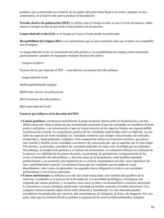 polínico; éste se desarrolla en el interior de los tejidos del estilo hasta llegar a un óvulo y después al saco
embrionario, en el interior del cual se produce la fecundación.
Período efectivo de polinización (PEP): se define como el tiempo en días en que el óvulo permanece viable,
menos el tiempo en días en que tarda el tubo polínico en alcanzarlos.
Longevidad del óvulo (LO): es el tiempo en el que el óvulo puede ser polinizado.
Receptibilidad del estigma (RE): es la característica que se hace necesarias para que el polen sea compatible
con el estigma.
La longevidad del óvulo, el crecimiento del tubo polínico y la receptibilidad del estigma están controlados
genéticamente y pueden ser manejados mediante técnicas del cultivo.
− estigma receptivo
Factores de los que depende el PEP − velocidad de crecimiento del tubo polínico
− longevidad del óvulo
(1) Receptibilidad del estigma
(2) Período efectivo de polinización
(3) Crecimiento del tubo polínico
(4) Longevidad del óvulo.
Factores que influyen en la duración del PEP.
Causas genéticas: constituyen normalmente el grupo de peores efectos sobre la fructificación y de más
difícil corrección, hasta el punto de que normalmente ocasionan el que las variedades se consideren de buen
polen o mal polen, y en consecuencia el que en la gran mayoría de las especies frutales sea imprescindible
la polinización cruzada. La composición genética de las variedades tradicionales suele ser diploide, en casi
todas las especies de clima templado; las variedades modernas casi siempre seleccionadas son triploides,
tetraploides y, hasta polipoides complejos. Esta composición influye en el proceso meiótico, que parece
más sencillo y factible en las variedades con número de cromosoma par, que en aquellas que lo tiene impar.
Ello permite, en principio, considerar las variedades diploides de mejor auto−fertilidad que las triploides.
Sin embargo, la composición genética y el número de cromosomas, no solamente influyen en el proceso de
la meiosis. La viabilidad de los granos de polen, su porcentaje de germinación, la degeneración de los
óvulo, el desarrollo del tubo polínico, y aún otras fases de la fecundación, están también reguladas
genéticamente; y en ocasiones esta regulación no es correcta, originándose con ello, casos específicos de
auto−esterilidad total o parcial. Los primeros hacen que las variedades que los padecen vayan
desechándose, salvo casos excepcionales; los segundos hacen obligatorio el cultivo con variedades
polinizadoras o con técnicas especiales.
•
Causas nutricionales: la influencia no sólo del estado nutricional, sino también del equilibrio de la
nutrición, es palpable en el proceso de la fecundación. La esterilidad morfológica y fisiológica está
originada por causas genéticas, y en muchos otros casos se debe a un desequilibrio o carencia nutricional.
La resistencia a causas climáticas puede estar vinculada en muchas ocasiones al estado nutricional. Casi
cualquier carencia muestra algún efecto sobre floración y fecundación; los más marcados pueden
considerarse los producidos por carencia, aún momentáneos, de nitrógeno, de boro y de magnesio. Por otra
parte, dado que la evolución floral se produce a expensas de las reservas hidrocarbonadas, cualquier
•
15
 