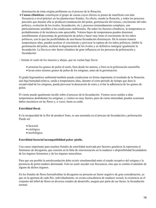 disminución de éstas origina problemas en el proceso de la floración.
Causas climáticas: constituyen el grupo de causas cuyos efectos se ponen de manifiesto con más
frecuencia a nivel práctico en las plantaciones frutales. En efecto, siendo la floración, y todos los procesos
parciales que durante ella se producen (maduración del polen, germinación del mismo, crecimiento del tubo
polínico, evolución de los óvulos, fecundación, etc.), procesos tremendamente complejos, son
particularmente sensibles a las condiciones ambientales. De todos los factores climáticos, la temperatura es
probablemente el de incidencia más apreciable. Valores bajos de temperaturas pueden disminuir
sensiblemente el porcentaje de germinación de polen y hacer muy lento el crecimiento de los tubos
polínicos, con lo que las posibilidades de una buena fecundación disminuyen. De la misma manera
temperaturas altas, pueden acelerar el crecimiento y provocar la ruptura de los tubos polínicos, inhibir la
germinación del polen, acelerar la degeneración de los óvulos y en definitiva malograr igualmente la
fecundación. La lluvia es otro factor climático de gran influencia en los procesos de polinización y
fecundación:
•
− limitan el vuelo de los insectos y abejas, que no vuelan bajo lluvia
arrastran los granos de polen al suelo, bien desde las anteras, o bien en la polinización anemófila•
lavan estos mismos granos de polen de los estigmas, antes de la germinación.•
El grado higrométrico ambiental también puede condicionar en forma importante el resultado de la floración.
una baja humedad relativa, unida a temperaturas altas, durante el corto período de tiempo que dura la
receptividad de los estigmas, puede provocar la desecación de estos y evitar la adherencia de los granos de
polen.
El viento puede igualmente incidir sobre el proceso de la fecundación. Vientos secos unidos a altas
temperaturas deshidratan los estigmas; y vientos no muy fuertes, pero de cierta intensidad, pueden ocasionar
daños mecánicos en las flores y, a veces, hasta su caída.
Esterilidad floral.
Es la incapacidad de la flor de producir fruto, es una anomalía en el proceso de fecundación y polinización.
Puede ser:
factorial•
citológica•
morfológica•
Esterilidad factorial incompatibilidad polen−pistilo.
Una causa importante para muchos frutales de esterilidad motivada por factores genéticos la representa el
fenómeno de dicogamia, que consiste en la falta de sincronización en la madurez o disponibilidad fecundadora
de los órganos femeninos y de los órganos masculinos.
Para que sea posible la autofecundación debe existir simultaneidad entre el estado receptivo del estigma y la
presencia de polen maduro derramado. Esto no suele suceder con frecuencia, sino que es común el adelanto de
alguno de dichos órganos.
En los frutales de flores hermafroditas la dicogamia no presenta un factor negativo de gran consideración, ya
que en la apertura de cada flor, individualmente, no exista coincidencia de madurez sexual, la existencia en el
conjunto del árbol de flores en diversos estados de desarrollo, asegura por parte de ese factor, la fecundación
normal.
16
 